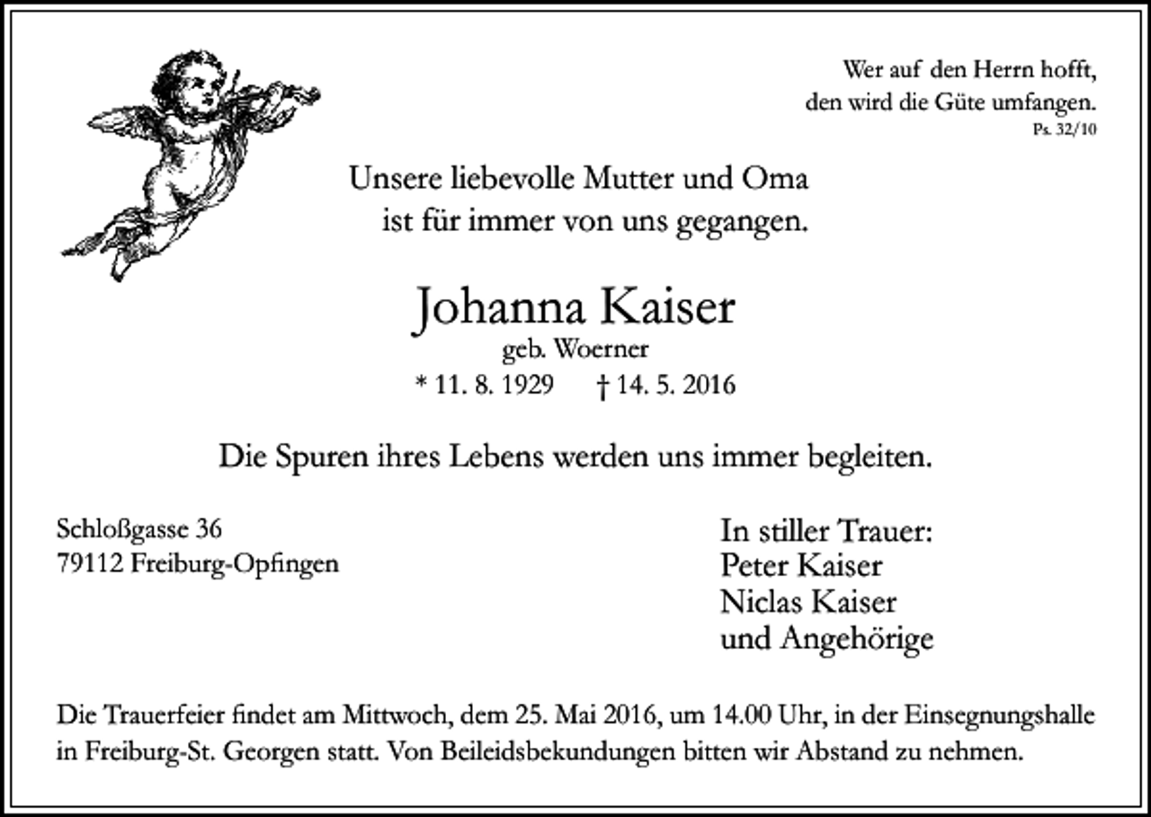 <p>Wer auf den Herrn hofft,<br />den wird die Güte umfangen.<br />Ps. 32/10</p><p>Unsere liebevolle Mutter und Oma<br />ist für immer von uns gegangen.</p><p>Johanna Kaiser</p><p>geb. Woerner<br />* 11. 8. 1929 † 14. 5. 2016</p><p>Die Spuren ihres Lebens werden uns immer begleiten.<br />Schloßgasse 36<br />79112 Freiburg-Opngen</p><p>In stiller Trauer:<br />Peter Kaiser<br />Niclas Kaiser<br />und Angehörige</p><p>Die Trauerfeier ndet am Mittwoch, dem 25. Mai 2016, um 14.00 Uhr, in der Einsegnungshalle<br />in Freiburg-St. Georgen statt. Von Beileidsbekundungen bitten wir Abstand zu nehmen.</p>