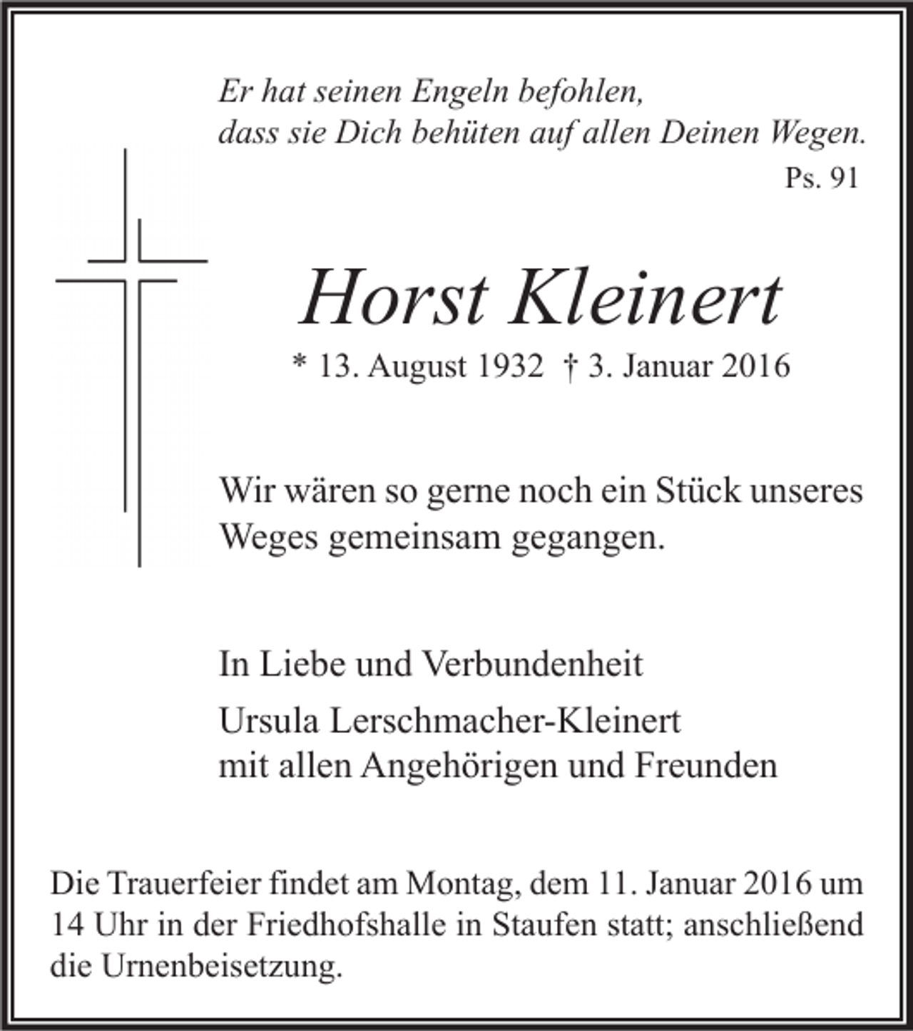 <p>Er hat seinen Engeln befohlen,<br />dass sie Dich behüten auf allen Deinen Wegen.<br />Ps. 91</p><p>Horst Kleinert</p><p>* 13. August 1932 † 3. Januar 2016</p><p>Wir wären so gerne noch ein Stück unseres<br />Weges gemeinsam gegangen.<br />In Liebe und Verbundenheit<br />Ursula Lerschmacher-Kleinert<br />mit allen Angehörigen und Freunden<br />Die Trauerfeier findet am Montag, dem 11. Januar 2016 um<br />14 Uhr in der Friedhofshalle in Staufen statt; anschließend<br />die Urnenbeisetzung.</p>