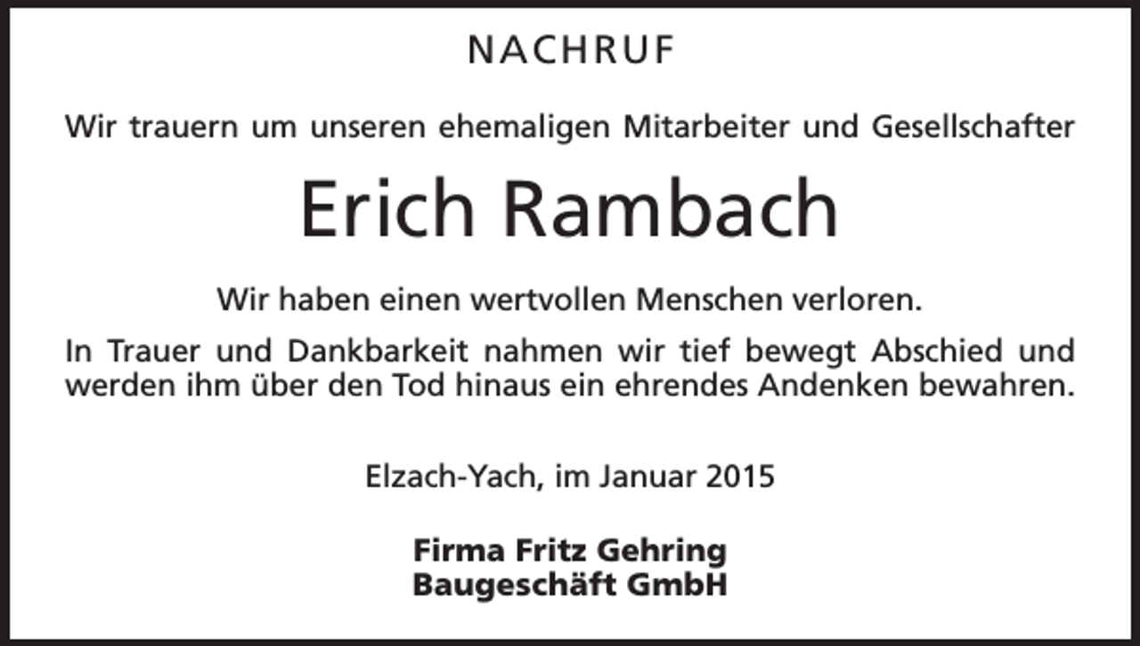 <p>NACHRUF<br />Wir trauern um unseren ehemaligen Mitarbeiter und Gesellschafter</p><p>Erich Rambach<br />Wir haben einen wertvollen Menschen verloren.<br />In Trauer und Dankbarkeit nahmen wir tief bewegt Abschied und<br />­werden ihm über den Tod hinaus ein ehrendes Andenken bewahren.<br />Elzach-Yach, im Januar 2015<br />Firma Fritz Gehring<br />Baugeschäft GmbH</p>