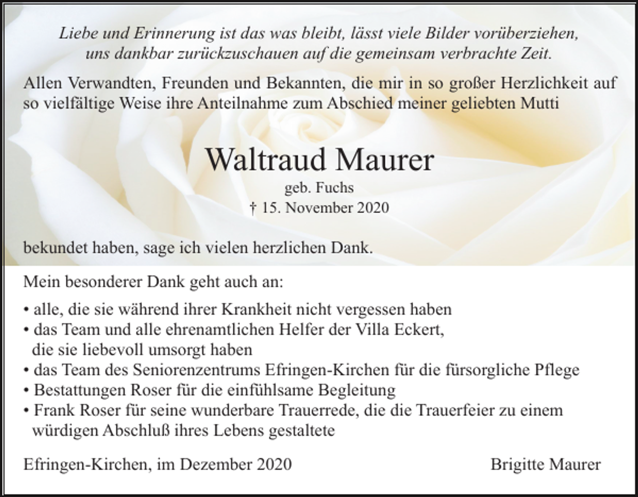 <p>Liebe und Erinnerung ist das was bleibt, lässt viele Bilder vorüberziehen,<br />uns dankbar zurückzuschauen auf die gemeinsam verbrachte Zeit.<br />Allen Verwandten, Freunden und Bekannten, die mir in so großer Herzlichkeit auf<br />so vielfältige Weise ihre Anteilnahme zum Abschied meiner geliebten Mutti</p><p>Waltraud Maurer<br />geb. Fuchs<br />† 15. November 2020</p><p>bekundet haben, sage ich vielen herzlichen Dank.<br />Mein besonderer Dank geht auch an:<br />• alle, die sie während ihrer Krankheit nicht vergessen haben<br />• das Team und alle ehrenamtlichen Helfer der Villa Eckert,<br />die sie liebevoll umsorgt haben<br />• das Team des Seniorenzentrums Efringen-Kirchen für die fürsorgliche Pflege<br />• Bestattungen Roser für die einfühlsame Begleitung<br />• Frank Roser für seine wunderbare Trauerrede, die die Trauerfeier zu einem<br />würdigen Abschluß ihres Lebens gestaltete<br />Efringen-Kirchen, im Dezember 2020</p><p>Brigitte Maurer</p>