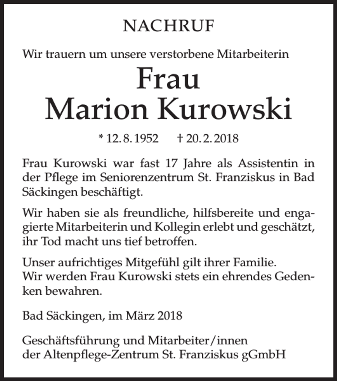 <p>NACHRUF<br />Wir trauern um unsere verstorbene Mitarbeiterin</p><p>Frau<br />Marion Kurowski<br />* 12. 8. 1952</p><p>† 20. 2. 2018</p><p>Frau Kurowski war fast 17 Jahre als Assistentin in<br />der Pflege im Seniorenzentrum St. Franziskus in Bad<br />Säckingen beschäftigt.<br />Wir haben sie als freundliche, hilfsbereite und engagierte Mitarbeiterin und Kollegin erlebt und geschätzt,<br />ihr Tod macht uns tief betroffen.<br />Unser aufrichtiges Mitgefühl gilt ihrer Familie.<br />Wir werden Frau Kurowski stets ein ehrendes Gedenken bewahren.<br />Bad Säckingen, im März 2018<br />Geschäftsführung und Mitarbeiter/innen<br />der Altenpflege-Zentrum St. Franziskus gGmbH</p>