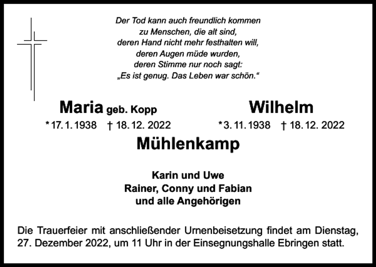 <p>Der Tod kann auch freundlich kommen<br />zu Menschen, die alt sind,<br />deren Hand nicht mehr festhalten will,<br />deren Augen müde wurden,<br />deren Stimme nur noch sagt:<br />„Es ist genug. Das Leben war schön.“</p><p>Maria geb. Kopp<br />Wilhelm<br />* 3. 11. 1938 † 18. 12. 2022<br />* 17. 1. 1938 † 18. 12. 2022<br />Mühlenkamp<br />Karin und Uwe<br />Rainer, Conny und Fabian<br />und alle Angehörigen<br />Die Trauerfeier mit anschließender Urnenbeisetzung findet am Dienstag,<br />27. Dezember 2022, um 11 Uhr in der Einsegnungshalle Ebringen statt.</p>