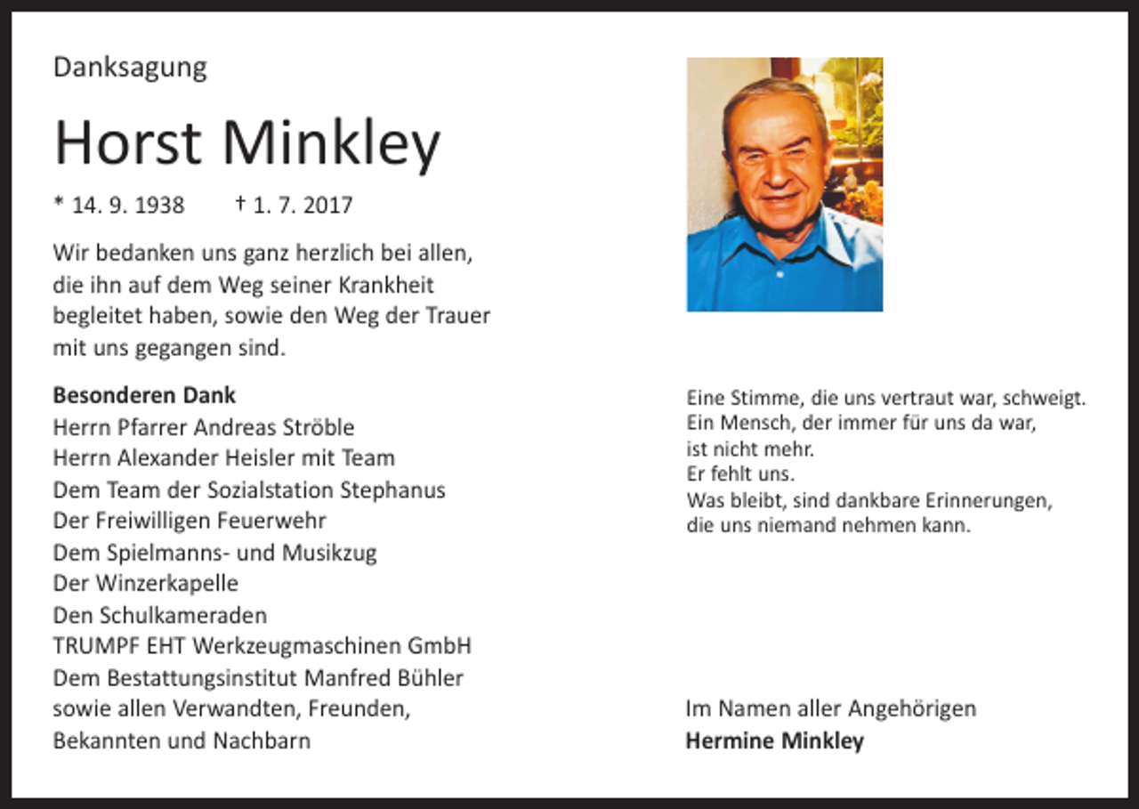 <p>Danksagung</p><p>Horst Minkley<br />* 14. 9. 1938 † 1. 7. 2017<br />Wir bedanken uns ganz herzlich bei allen,<br />die ihn auf dem Weg seiner Krankheit<br />begleitet haben, sowie den Weg der Trauer<br />mit uns gegangen sind.<br />Besonderen Dank<br />Herrn Pfarrer Andreas Ströble<br />Herrn Alexander Heisler mit Team<br />Dem Team der Sozialstation Stephanus<br />Der Freiwilligen Feuerwehr<br />Dem Spielmanns- und Musikzug<br />Der Winzerkapelle<br />Den Schulkameraden<br />TRUMPF EHT Werkzeugmaschinen GmbH<br />Dem Bestattungsinstitut Manfred Bühler<br />sowie allen Verwandten, Freunden,<br />Bekannten und Nachbarn</p><p>Eine Stimme, die uns vertraut war, schweigt.<br />Ein Mensch, der immer für uns da war,<br />ist nicht mehr.<br />Er fehlt uns.<br />Was bleibt, sind dankbare Erinnerungen,<br />die uns niemand nehmen kann.</p><p>Im Namen aller Angehörigen<br />Hermine Minkley</p>