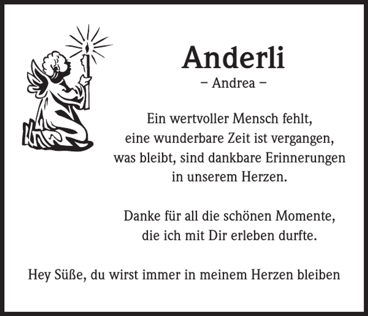 <p>Anderli<br />– Andrea –</p><p>Ein wertvoller Mensch fehlt,<br />eine wunderbare Zeit ist vergangen,<br />was bleibt, sind dankbare Erinnerungen<br />in unserem Herzen.<br />Danke für all die schönen Momente,<br />die ich mit Dir erleben durfte.<br />Hey Süße, du wirst immer in meinem Herzen bleiben</p>