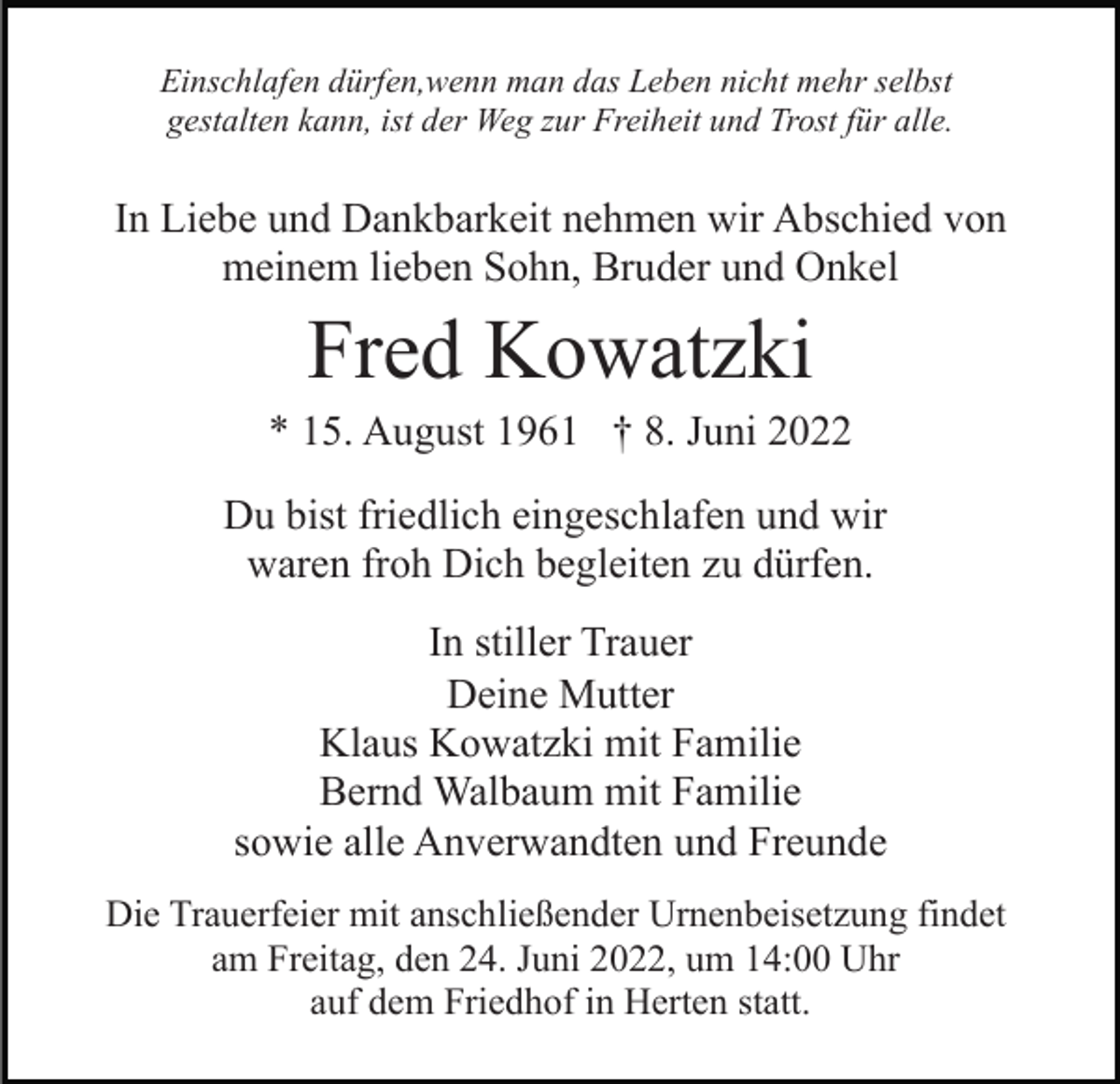 <p>Einschlafen dürfen,wenn man das Leben nicht mehr selbst<br />gestalten kann, ist der Weg zur Freiheit und Trost für alle.</p><p>In Liebe und Dankbarkeit nehmen wir Abschied von<br />meinem lieben Sohn, Bruder und Onkel</p><p>Fred Kowatzki<br />* 15. August 1961 † 8. Juni 2022<br />Du bist friedlich eingeschlafen und wir<br />waren froh Dich begleiten zu dürfen.<br />In stiller Trauer<br />Deine Mutter<br />Klaus Kowatzki mit Familie<br />Bernd Walbaum mit Familie<br />sowie alle Anverwandten und Freunde<br />Die Trauerfeier mit anschließender Urnenbeisetzung findet<br />am Freitag, den 24. Juni 2022, um 14:00 Uhr<br />auf dem Friedhof in Herten statt.</p>