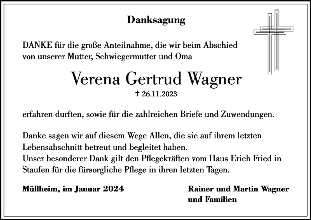 <p>Danksagung<br />DANKE für die große Anteilnahme, die wir beim Abschied<br />von unserer Mutter, Schwiegermutter und Oma</p><p>Verena Gertrud Wagner<br />… 26.11.2023</p><p>erfahren durften, sowie für die zahlreichen Briefe und Zuwendungen.<br />Danke sagen wir auf diesem Wege Allen, die sie auf ihrem letzten<br />Lebensabschnitt betreut und begleitet haben.<br />Unser besonderer Dank gilt den Pegekräften vom Haus Erich Fried in<br />Staufen für die fürsorgliche Pege in ihren letzten Tagen.<br />Müllheim, im Januar 2024</p><p>Rainer und Martin Wagner<br />und Familien</p>