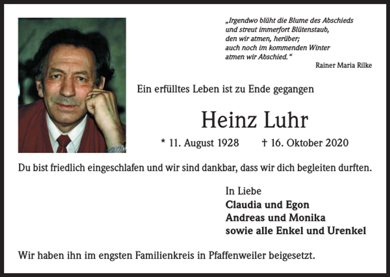 <p>„Irgendwo blüht die Blume des Abschieds<br />und streut immerfort Blütenstaub,<br />den wir atmen, herüber;<br />auch noch im kommenden Winter<br />atmen wir Abschied.“</p><p>Rainer Maria Rilke</p><p>Ein erfülltes Leben ist zu Ende gegangen</p><p>Heinz Luhr<br />* 11. August 1928 † 16. Oktober 2020<br />Du bist friedlich eingeschlafen und wir sind dankbar, dass wir dich begleiten durften.<br />In Liebe<br />Claudia und Egon<br />Andreas und Monika<br />sowie alle Enkel und Urenkel<br />Wir haben ihn im engsten Familienkreis in Pfaffenweiler beigesetzt.</p>