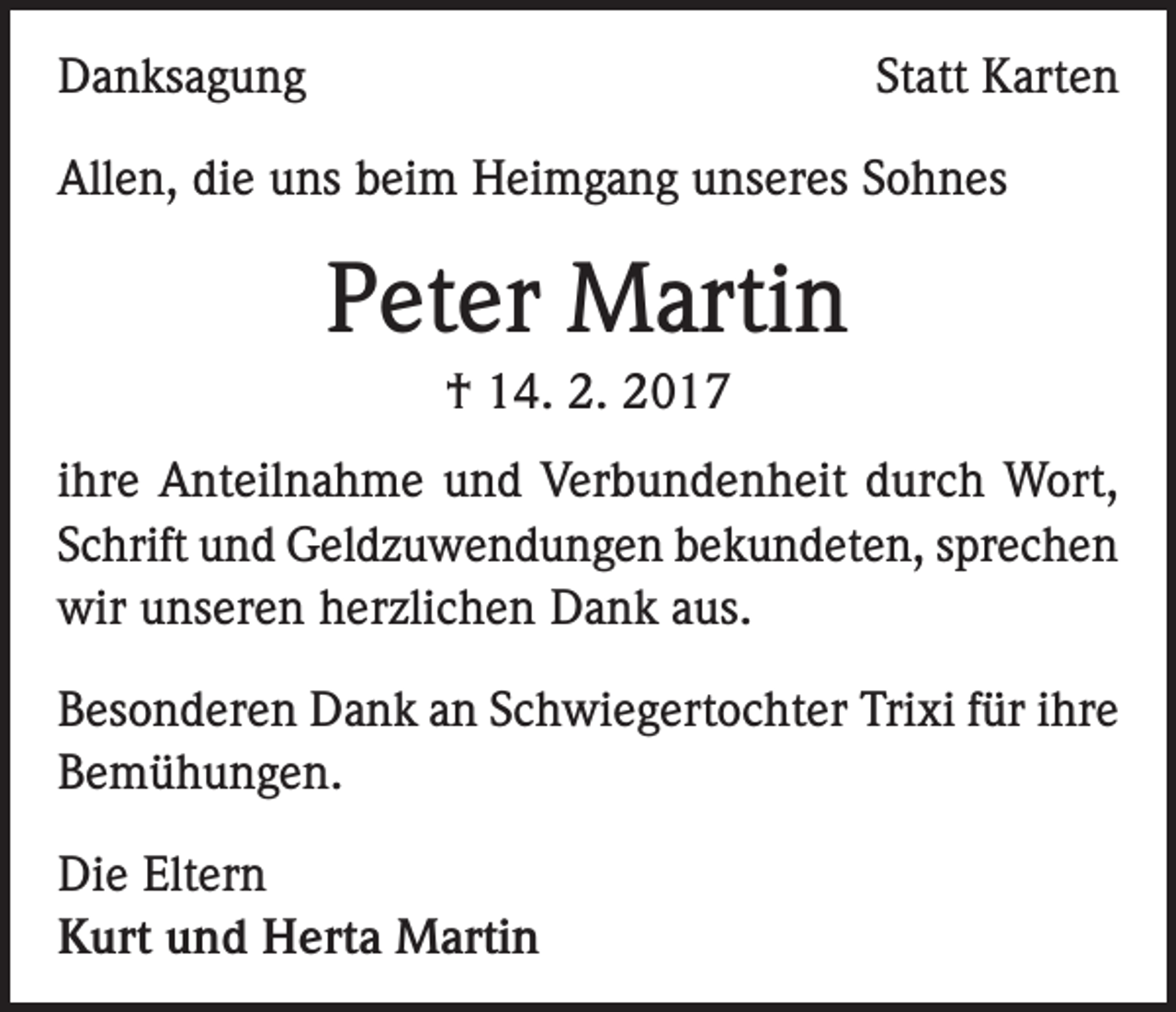 <p>Danksagung</p><p>Statt Karten</p><p>Allen, die uns beim Heimgang unseres Sohnes</p><p>Peter Martin<br />† 14. 2. 2017<br />ihre Anteilnahme und Verbundenheit durch Wort,<br />Schrift und Geldzuwendungen bekundeten, sprechen<br />wir unseren herzlichen Dank aus.<br />Besonderen Dank an Schwiegertochter Trixi für ihre<br />Bemühungen.<br />Die Eltern<br />Kurt und Herta Martin</p>