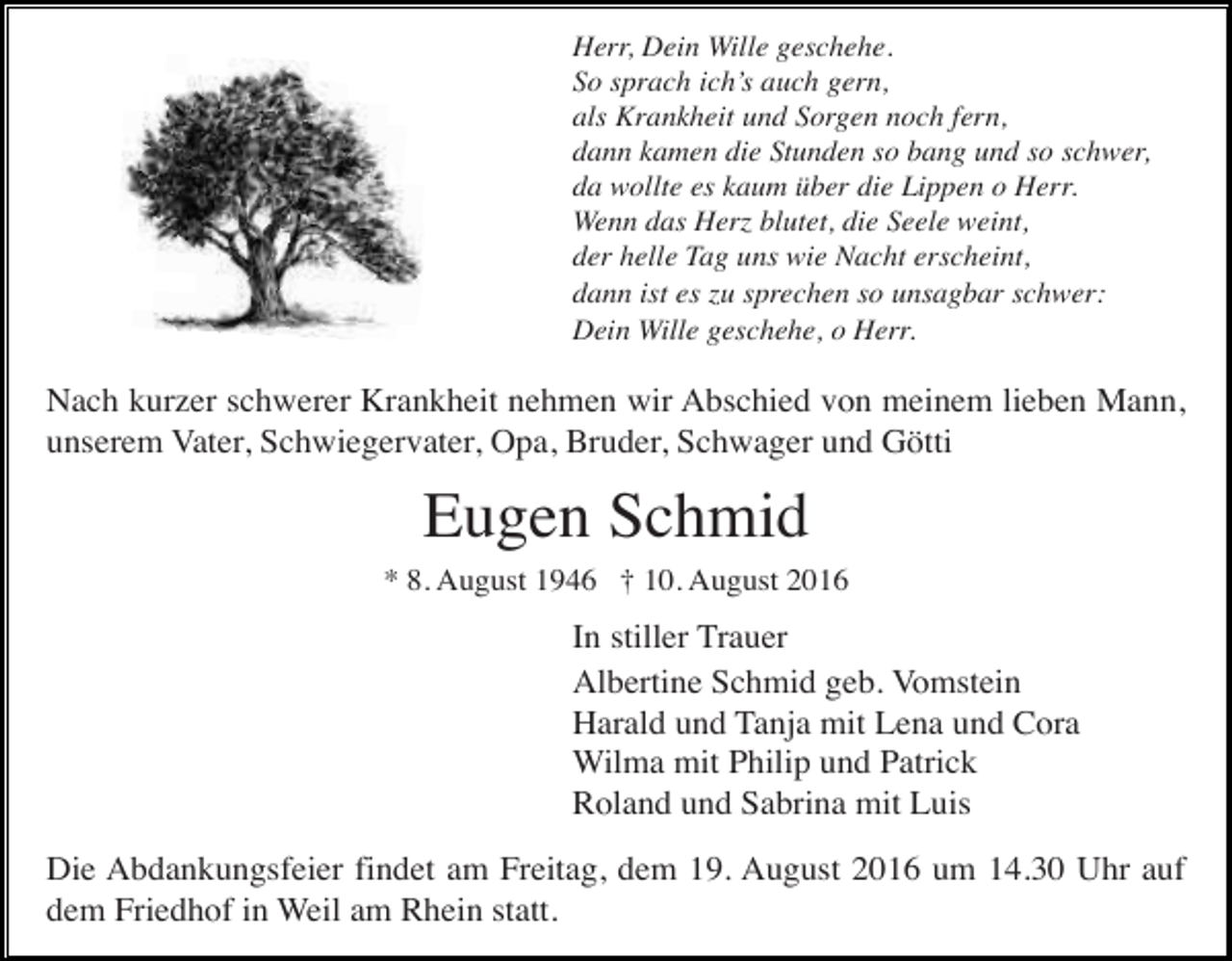 <p>Herr, Dein Wille geschehe.<br />So sprach ich’s auch gern,<br />als Krankheit und Sorgen noch fern,<br />dann kamen die Stunden so bang und so schwer,<br />da wollte es kaum über die Lippen o Herr.<br />Wenn das Herz blutet, die Seele weint,<br />der helle Tag uns wie Nacht erscheint,<br />dann ist es zu sprechen so unsagbar schwer:<br />Dein Wille geschehe, o Herr.</p><p>Nach kurzer schwerer Krankheit nehmen wir Abschied von meinem lieben Mann,<br />unserem Vater, Schwiegervater, Opa, Bruder, Schwager und Götti</p><p>Eugen Schmid<br />* 8. August 1946 † 10. August 2016</p><p>In stiller Trauer<br />Albertine Schmid geb. Vomstein<br />Harald und Tanja mit Lena und Cora<br />Wilma mit Philip und Patrick<br />Roland und Sabrina mit Luis<br />Die Abdankungsfeier findet am Freitag, dem 19. August 2016 um 14.30 Uhr auf<br />dem Friedhof in Weil am Rhein statt.</p>