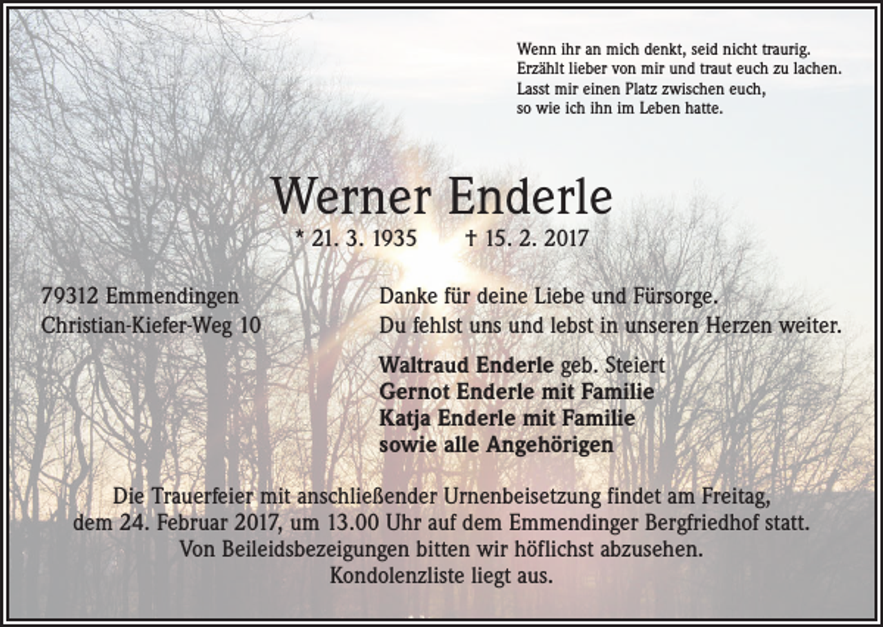 <p>Wenn ihr an mich denkt, seid nicht traurig.<br />Erzählt lieber von mir und traut euch zu lachen.<br />Lasst mir einen Platz zwischen euch,<br />so wie ich ihn im Leben hatte.</p><p>Werner Enderle<br />* 21. 3. 1935 † 15. 2. 2019312 Emmendingen<br />Christian-Kiefer-Weg 10</p><p>Danke für deine Liebe und Fürsorge.<br />Du fehlst uns und lebst in unseren Herzen weiter.</p><p>Waltraud Enderle geb. Steiert<br />Gernot Enderle mit Familie<br />Katja Enderle mit Familie<br />sowie alle Angehörigen<br />Die Trauerfeier mit anschließender Urnenbeisetzung findet am Freitag,<br />dem 24. Februar 2017, um 13.00 Uhr auf dem Emmendinger Bergfriedhof statt.<br />Von Beileidsbezeigungen bitten wir höflichst abzusehen.<br />Kondolenzliste liegt aus.</p>