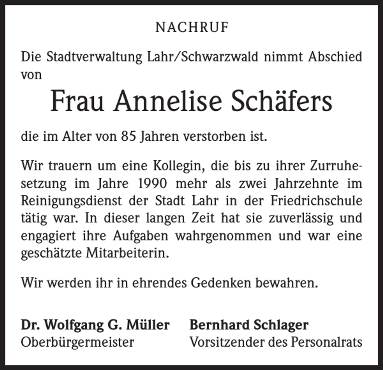 <p>NACHRUF<br />Die Stadtverwaltung Lahr/Schwarzwald nimmt Abschied<br />von</p><p>Frau Annelise Schäfers</p><p>die im Alter von 85 Jahren verstorben ist.<br />Wir trauern um eine Kollegin, die bis zu ihrer Zurruhe­<br />setzung im Jahre 1990 mehr als zwei Jahrzehnte im<br />­Reinigungsdienst der Stadt Lahr in der Friedrichschule<br />tätig war. In dieser langen Zeit hat sie zuverlässig und<br />engagiert ihre Aufgaben wahrgenommen und war eine<br />geschätzte Mitarbeiterin.<br />Wir werden ihr in ehrendes Gedenken bewahren.<br />Dr. Wolfgang G. Müller<br />Oberbürgermeister</p><p>Bernhard Schlager<br />Vorsitzender des Personalrats</p>