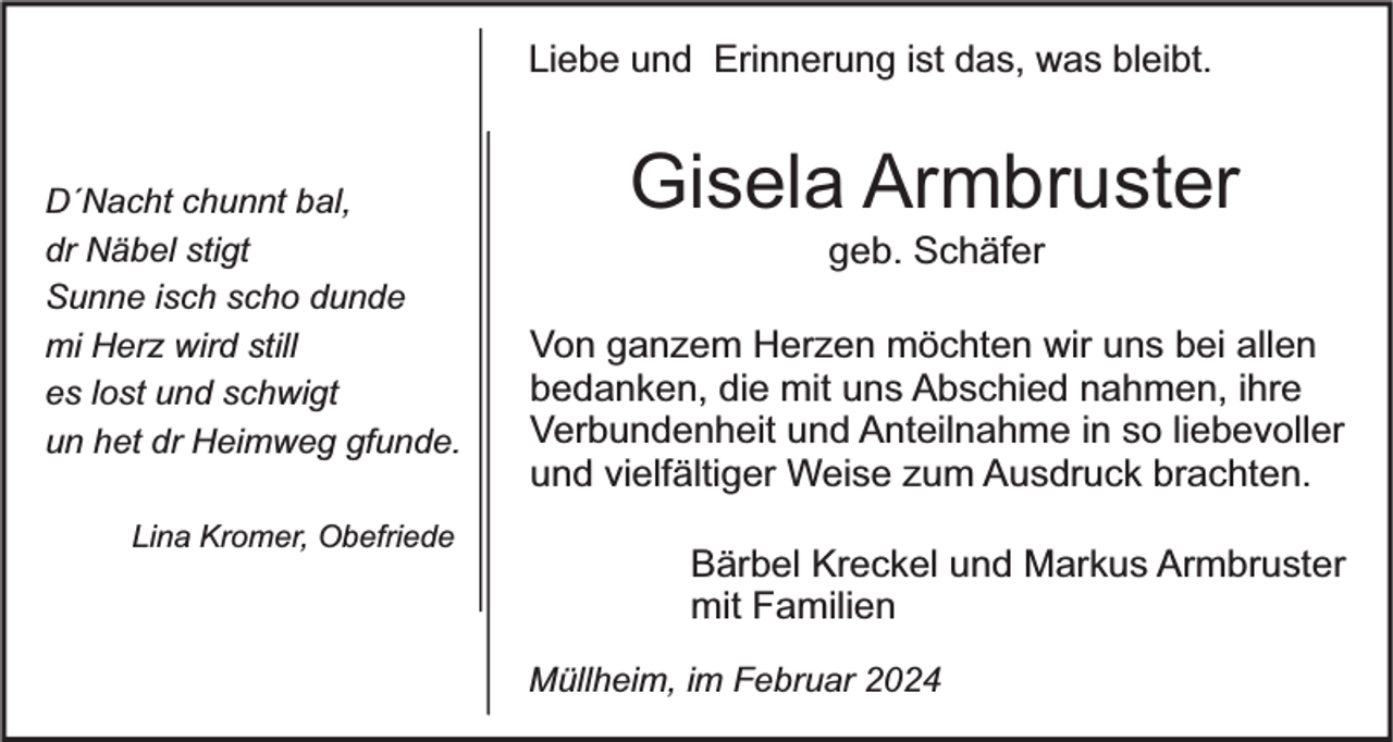 <p>Liebe und Erinnerung ist das, was bleibt.<br />D´Nacht chunnt bal,<br />dr Näbel stigt<br />Sunne isch scho dunde<br />mi Herz wird still<br />es lost und schwigt<br />un het dr Heimweg gfunde.<br />Lina Kromer, Obefriede</p><p>Gisela Armbruster<br />geb. Schäfer</p><p>Von ganzem Herzen möchten wir uns bei allen<br />bedanken, die mit uns Abschied nahmen, ihre<br />Verbundenheit und Anteilnahme in so liebevoller<br />und vielfältiger Weise zum Ausdruck brachten.</p><p>Bärbel Kreckel und Markus Armbruster<br />mit Familien<br />Müllheim, im Februar 2024</p>