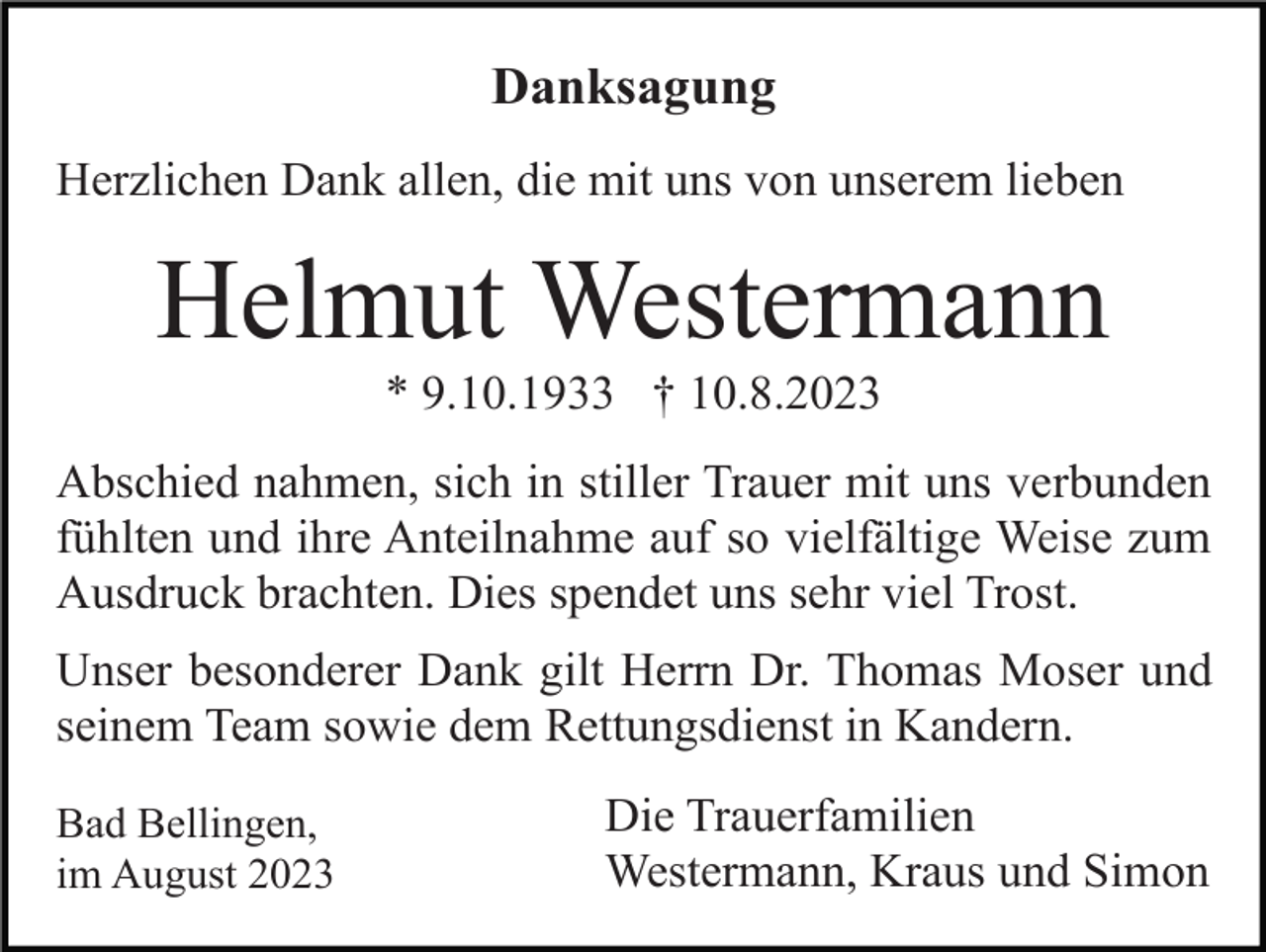 <p>Danksagung<br />Herzlichen Dank allen, die mit uns von unserem lieben</p><p>Helmut Westermann<br />* 9.10.1933 † 10.8.2023<br />Abschied nahmen, sich in stiller Trauer mit uns verbunden<br />fühlten und ihre Anteilnahme auf so vielfältige Weise zum<br />Ausdruck brachten. Dies spendet uns sehr viel Trost.<br />Unser besonderer Dank gilt Herrn Dr. Thomas Moser und<br />seinem Team sowie dem Rettungsdienst in Kandern.<br />Bad Bellingen,<br />im August 2023</p><p>Die Trauerfamilien<br />Westermann, Kraus und Simon</p>