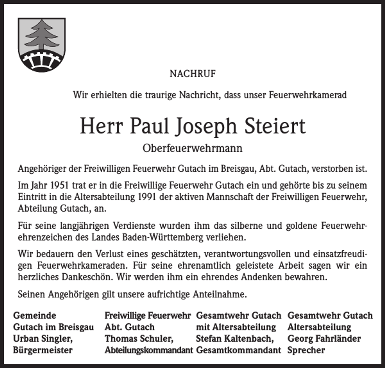 <p>NACHRUF</p><p>Wir erhielten die traurige Nachricht, dass unser Feuerwehrkamerad</p><p>Herr Paul Joseph Steiert<br />Oberfeuerwehrmann<br />Angehöriger der Freiwilligen Feuerwehr Gutach im Breisgau, Abt. Gutach, verstorben ist.<br />Im Jahr 1951 trat er in die Freiwillige Feuerwehr Gutach ein und gehörte bis zu seinem<br />Eintritt in die Altersabteilung 1991 der aktiven Mannschaft der Freiwilligen Feuerwehr,<br />Abteilung Gutach, an.<br />Für seine langjährigen Verdienste wurden ihm das silberne und goldene Feuerwehr-<br />ehrenzeichen des Landes Baden-Württemberg verliehen.<br />Wir bedauern den Verlust eines geschätzten, verantwortungsvollen und einsatzfreudigen Feuerwehrkameraden. Für seine ehrenamtlich geleistete Arbeit sagen wir ein<br />herzliches Dankeschön. Wir werden ihm ein ehrendes Andenken bewahren.<br />Seinen Angehörigen gilt unsere aufrichtige Anteilnahme.<br />Gemeinde<br />Gutach im Breisgau<br />Urban Singler,<br />Bürgermeister</p><p>Freiwillige Feuerwehr Gesamtwehr Gutach<br />Abt. Gutach<br />mit Altersabteilung<br />Thomas Schuler,<br />Stefan Kaltenbach,<br />Abteilungskommandant Gesamtkommandant</p><p>Gesamtwehr Gutach<br />Altersabteilung<br />Georg Fahrländer<br />Sprecher</p>