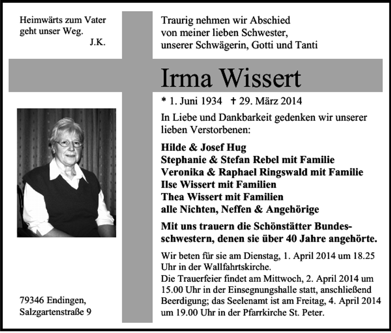 <p>Heimwärts zum Vater<br />geht unser Weg.<br />J.K.</p><p>Traurig nehmen wir Abschied<br />von meiner lieben Schwester,<br />unserer Schwägerin, Gotti und Tanti</p><p>Irma Wissert</p><p>* 1. Juni 1934  29. März 2014</p><p>In Liebe und Dankbarkeit gedenken wir unserer<br />lieben Verstorbenen:<br />Hilde &amp; Josef Hug<br />Stephanie &amp; Stefan Rebel mit Familie<br />Veronika &amp; Raphael Ringswald mit Familie<br />Ilse Wissert mit Familien<br />Thea Wissert mit Familien<br />alle Nichten, Neffen &amp; Angehörige<br />Mit uns trauern die Schönstätter Bundesschwestern, denen sie über 40 Jahre angehörte.</p><p>79346 Endingen,<br />Salzgartenstraße 9</p><p>Wir beten für sie am Dienstag, 1. April 2014 um 18.25<br />Uhr in der Wallfahrtskirche.<br />Die Trauerfeier findet am Mittwoch, 2. April 2014 um<br />15.00 Uhr in der Einsegnungshalle statt, anschließend<br />Beerdigung; das Seelenamt ist am Freitag, 4. April 2014<br />um 19.00 Uhr in der Pfarrkirche St. Peter.</p>