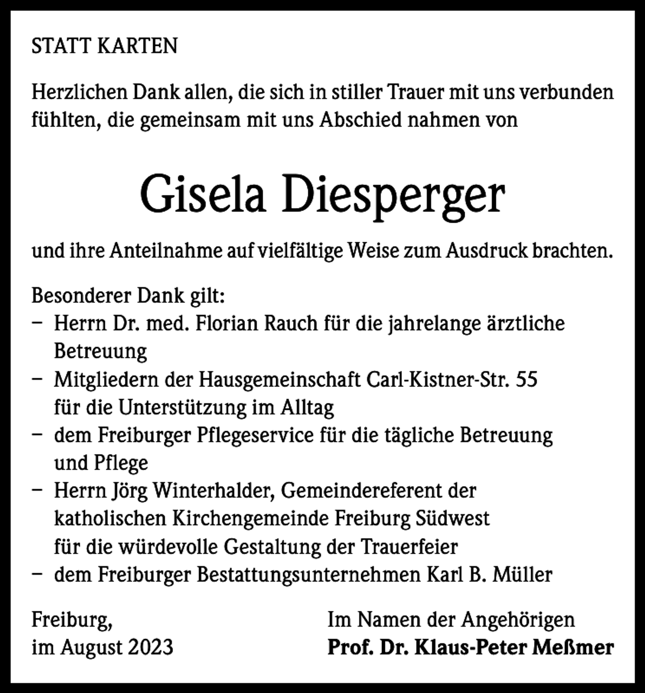 <p>STATT KARTEN<br />Herzlichen Dank allen, die sich in stiller Trauer mit uns verbunden<br />fühlten, die gemeinsam mit uns Abschied nahmen von</p><p>Gisela Diesperger<br />und ihre Anteilnahme auf vielfältige Weise zum Ausdruck brachten.<br />Besonderer Dank gilt:<br />– Herrn Dr. med. Florian Rauch für die jahrelange ärztliche<br />Betreuung<br />– Mitgliedern der Hausgemeinschaft Carl-Kistner-Str. 55<br />für die Unterstützung im Alltag<br />– dem Freiburger Pflegeservice für die tägliche Betreuung<br />und Pflege<br />– Herrn Jörg Winterhalder, Gemeindereferent der<br />katholischen Kirchengemeinde Freiburg Südwest<br />für die würdevolle Gestaltung der Trauerfeier<br />– dem Freiburger Bestattungsunternehmen Karl B. Müller<br />Freiburg,<br />im August 2023</p><p>Im Namen der Angehörigen<br />Prof. Dr. Klaus-Peter Meßmer</p>