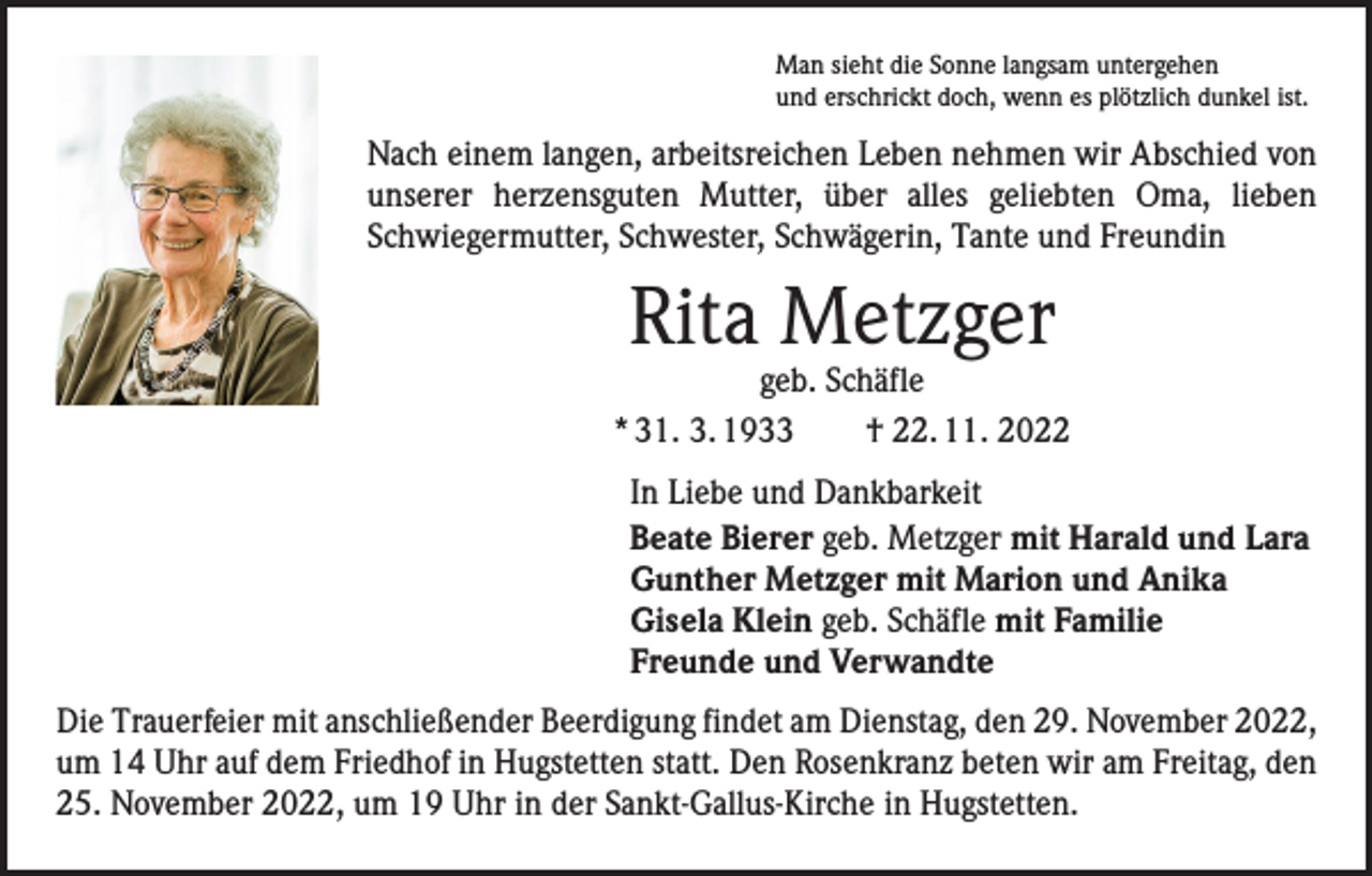 <p>Man sieht die Sonne langsam untergehen<br />und erschrickt doch, wenn es plötzlich dunkel ist.</p><p>Nach einem langen, arbeitsreichen Leben nehmen wir Abschied von<br />unserer herzensguten Mutter, über alles geliebten Oma, lieben<br />Schwiegermutter, Schwester, Schwägerin, Tante und Freundin</p><p>Rita Metzger</p><p>geb. Schäfle<br />* 31. 3. 1933 † 22. 11. 2022<br />In Liebe und Dankbarkeit<br />Beate Bierer geb. Metzger mit Harald und Lara<br />Gunther Metzger mit Marion und Anika<br />Gisela Klein geb. Schäfle mit Familie<br />Freunde und Verwandte<br />Die Trauerfeier mit anschließender Beerdigung findet am Dienstag, den 29. November 2022,<br />um 14 Uhr auf dem Friedhof in Hugstetten statt. Den Rosenkranz beten wir am Freitag, den<br />25. November 2022, um 19 Uhr in der Sankt-Gallus-Kirche in Hugstetten.</p>