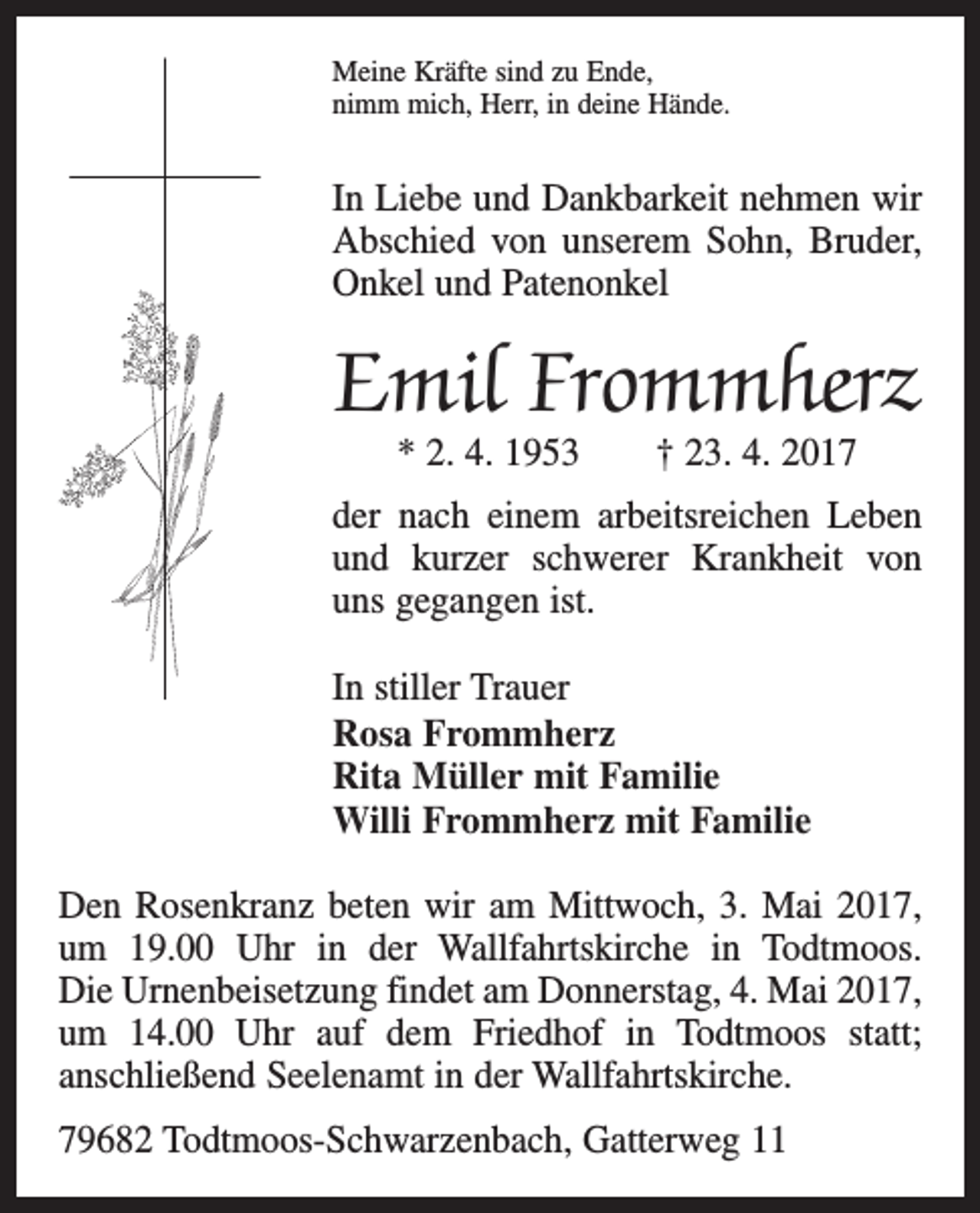 <p>Meine Kräfte sind zu Ende,<br />nimm mich, Herr, in deine Hände.</p><p>In Liebe und Dankbarkeit nehmen wir<br />Abschied von unserem Sohn, Bruder,<br />Onkel und Patenonkel</p><p>Emil Frommherz<br />* 2. 4. 1953 † 23. 4. 2017</p><p>der nach einem arbeitsreichen Leben<br />und kurzer s­chwerer Krankheit von<br />uns gegangen ist.<br />In stiller Trauer<br />Rosa Frommherz<br />Rita Müller mit Familie<br />Willi Frommherz mit Familie<br />Den Rosenkranz beten wir am Mittwoch, 3. Mai 2017,<br />um 19.00 Uhr in der Wallfahrtskirche in Todtmoos.<br />Die Urnenbeisetzung findet am Donnerstag, 4. Mai 2017,<br />um 14.00 Uhr auf dem Friedhof in Todtmoos statt;<br />anschließend Seelenamt in der Wallfahrtskirche.<br />79682 Todtmoos-Schwarzenbach, Gatterweg 11</p>