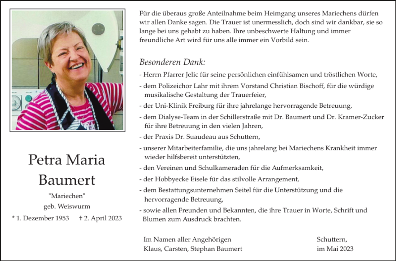 <p>Für die überaus große Anteilnahme beim Heimgang unseres Mariechens dürfen<br />wir allen Danke sagen. Die Trauer ist unermesslich, doch sind wir dankbar, sie so<br />lange bei uns gehabt zu haben. Ihre unbeschwerte Haltung und immer<br />freundliche Art wird für uns alle immer ein Vorbild sein.</p><p>Besonderen Dank:<br />­ Herrn Pfarrer Jelic für seine persönlichen einfühlsamen und tröstlichen Worte,<br />­ dem Polizeichor Lahr mit ihrem Vorstand Christian Bischoﬀ, für die würdige<br />musikalische Gestaltung der Trauerfeier,<br />­ der Uni­Klinik Freiburg für ihre jahrelange hervorragende Betreuung,<br />­ dem Dialyse­Team in der Schillerstraße mit Dr. Baumert und Dr. Kramer­Zucker<br />für ihre Betreuung in den vielen Jahren,<br />­ der Praxis Dr. Suaudeau aus Schu�ern,</p><p>Petra Maria<br />Baumert<br />"Mariechen"<br />geb. Weiswurm<br />* 1. Dezember 1953</p><p>† 2. April 2023</p><p>­ unserer Mitarbeiterfamilie, die uns jahrelang bei Mariechens Krankheit immer<br />wieder hilfsbereit unterstü�ten,<br />­ den Vereinen und Schulkameraden für die Aufmerksamkeit,<br />­ der Hobbyecke Eisele für das stilvolle Arrangement,<br />­ dem Besta�ungsunternehmen Seitel für die Unterstü�ung und die<br />hervorragende Betreuung,<br />­ sowie allen Freunden und Bekannten, die ihre Trauer in Worte, Schrift und<br />Blumen zum Ausdruck brachten.<br />Im Namen aller Angehörigen<br />Klaus, Carsten, Stephan Baumert</p><p>Schu�ern,<br />im Mai 2023</p>