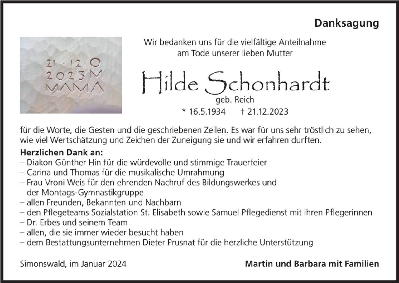 <p>Danksagung<br />Wir bedanken uns für die vielfältige Anteilnahme<br />am Tode unserer lieben Mutter</p><p>Hilde Schonhardt<br />geb. Reich<br />* 16.5.1934<br />† 21.12.2023</p><p>für die Worte, die Gesten und die geschriebenen Zeilen. Es war für uns sehr tröstlich zu sehen,<br />wie viel Wertschätzung und Zeichen der Zuneigung sie und wir erfahren durften.<br />Herzlichen Dank an:<br />– Diakon Günther Hin für die würdevolle und stimmige Trauerfeier<br />– Carina und Thomas für die musikalische Umrahmung<br />– Frau Vroni Weis für den ehrenden Nachruf des Bildungswerkes und<br />der Montags-Gymnastikgruppe<br />– allen Freunden, Bekannten und Nachbarn<br />– den Pflegeteams Sozialstation St. Elisabeth sowie Samuel Pflegedienst mit ihren Pflegerinnen<br />– Dr. Erbes und seinem Team<br />– allen, die sie immer wieder besucht haben<br />– dem Bestattungsunternehmen Dieter Prusnat für die herzliche Unterstützung<br />Simonswald, im Januar 2024</p><p>Martin und Barbara mit Familien</p>