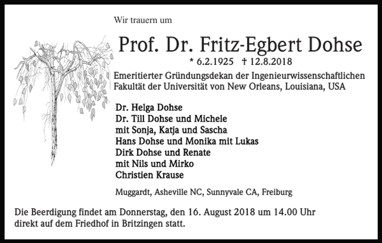 <p>Wir trauern um</p><p>Prof. Dr. Fritz-Egbert Dohse<br />* 6.2.1925 † 12.8.2018<br />Emeritierter Gründungsdekan der Ingenieurwissenschaftlichen<br />Fakultät der Universität von New Orleans, Louisiana, USA</p><p>Muggardt, Asheville NC, Sunnyvale CA, Freiburg</p><p>Die Beerdigung findet am Donnerstag, den 16. August 2018 um 14.00 Uhr<br />direkt auf dem Friedhof in Britzingen statt.</p>