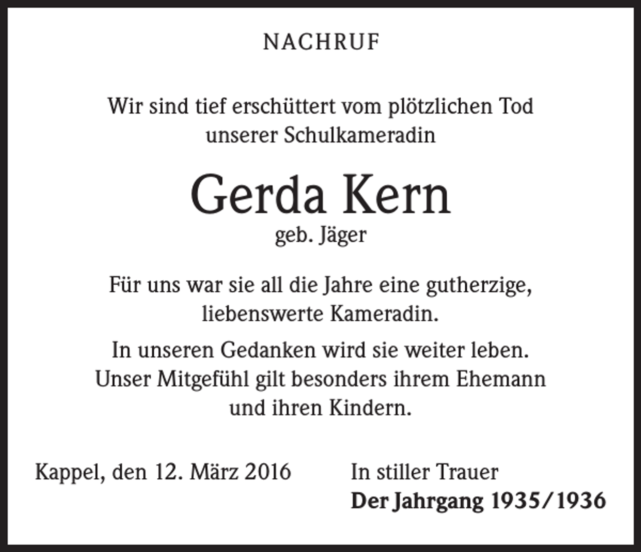 <p>NACH R U F<br />Wir sind tief erschüttert vom plötzlichen Tod<br />unserer Schulkameradin</p><p>Gerda<br />Kern<br />geb. Jäger<br />Für uns war sie all die Jahre eine gutherzige,<br />liebenswerte Kameradin.<br />In unseren Gedanken wird sie weiter leben.<br />Unser Mitgefühl gilt besonders ihrem Ehemann<br />und ihren Kindern.<br />Kappel, den 12. März 2016</p><p>In stiller Trauer<br />Der Jahrgang 1935/1936</p>