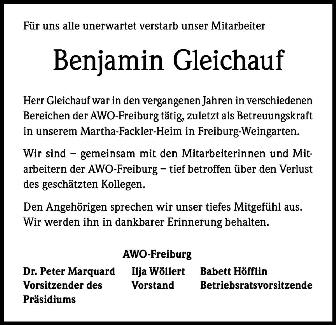<p>Für uns alle unerwartet verstarb unser Mitarbeiter</p><p>Benjamin Gleichauf<br />Herr Gleichauf war in den vergangenen Jahren in verschiedenen<br />Bereichen der AWO-Freiburg tätig, zuletzt als Betreuungskraft<br />in unserem Martha-Fackler-Heim in Freiburg-Weingarten.<br />Wir sind – gemeinsam mit den Mitarbeiterinnen und Mitarbeitern der AWO-Freiburg – tief betroffen über den Verlust<br />des geschätzten Kollegen.<br />Den Angehörigen sprechen wir unser tiefes Mitgefühl aus.<br />Wir werden ihn in dankbarer Erinnerung behalten.<br />AWO-Freiburg<br />Dr. Peter Marquard<br />Vorsitzender des<br />Präsidiums</p><p>Ilja Wöllert<br />Vorstand</p><p>Babett Höfflin<br />Betriebsratsvorsitzende</p>
