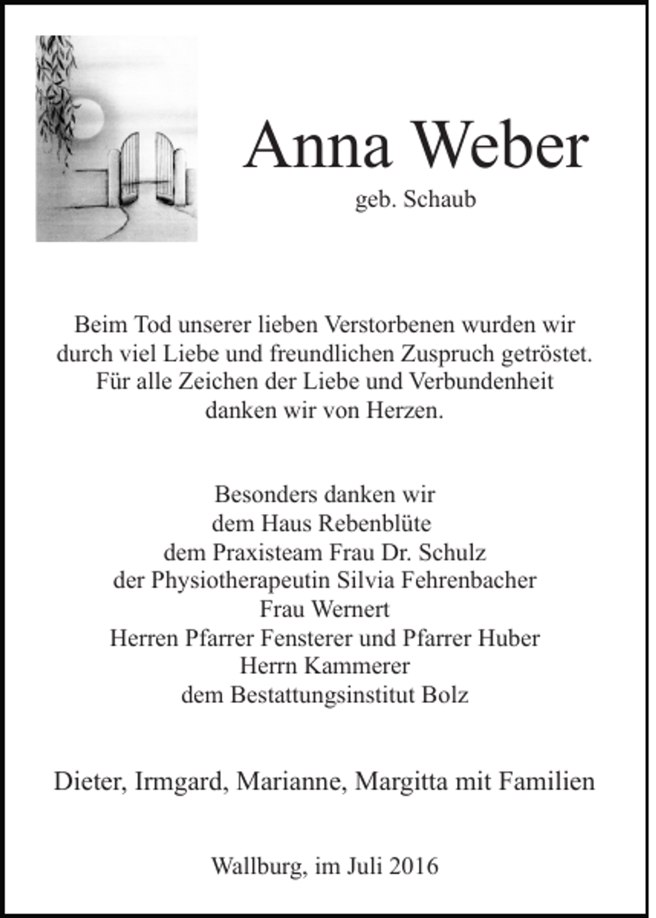 <p>Anna Weber<br />geb. Schaub</p><p>Beim Tod unserer lieben Verstorbenen wurden wir<br />durch viel Liebe und freundlichen Zuspruch getröstet.<br />Für alle Zeichen der Liebe und Verbundenheit<br />danken wir von Herzen.<br />Besonders danken wir<br />dem Haus Rebenblüte<br />dem Praxisteam Frau Dr. Schulz<br />der Physiotherapeutin Silvia Fehrenbacher<br />Frau Wernert<br />Herren Pfarrer Fensterer und Pfarrer Huber<br />Herrn Kammerer<br />dem Bestattungsinstitut Bolz</p><p>Dieter, Irmgard, Marianne, Margitta mit Familien<br />Wallburg, im Juli 2016</p>