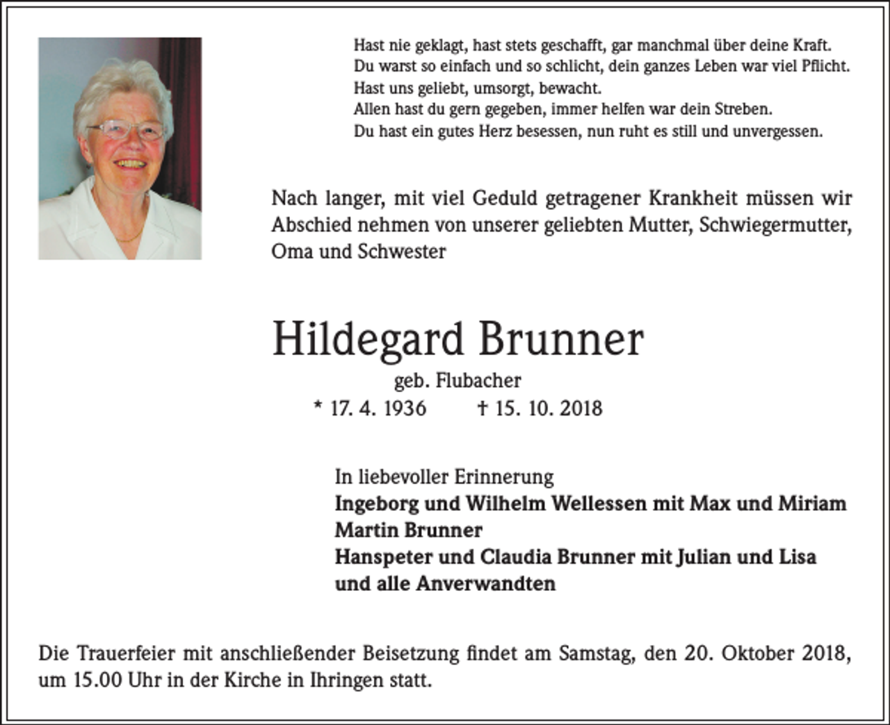 <p>Hast nie geklagt, hast stets geschafft, gar manchmal über deine Kraft.<br />Du warst so einfach und so schlicht, dein ganzes Leben war viel Pflicht.<br />Hast uns geliebt, umsorgt, bewacht.<br />Allen hast du gern gegeben, immer helfen war dein Streben.<br />Du hast ein gutes Herz besessen, nun ruht es still und unvergessen.</p><p>Nach langer, mit viel Geduld getragener Krankheit müssen wir<br />Abschied nehmen von unserer geliebten Mutter, Schwiegermutter,<br />Oma und Schwester</p><p>Hildegard Brunner<br />geb. Flubacher<br />* 17. 4. 1936<br />† 15. 10. 2018</p><p>In liebevoller Erinnerung<br />Ingeborg und Wilhelm Wellessen mit Max und Miriam<br />Martin Brunner<br />Hanspeter und Claudia Brunner mit Julian und Lisa<br />und alle Anverwandten<br />Die Trauerfeier mit anschließender Beisetzung findet am Samstag, den 20. Oktober 2018,<br />um 15.00 Uhr in der Kirche in Ihringen statt.</p>