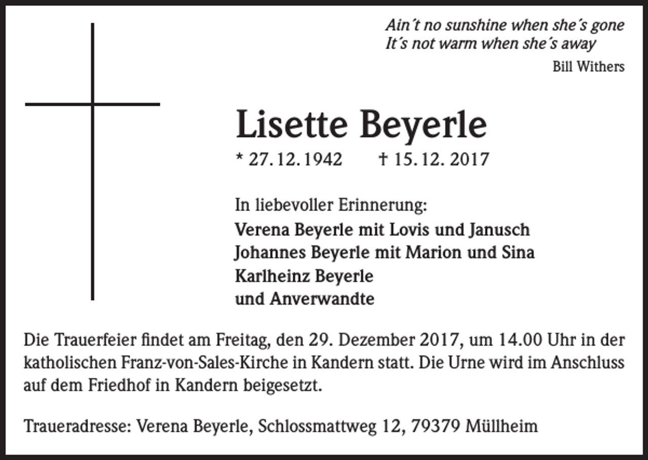 <p>Ain´t no sunshine when she´s gone<br />It´s not warm when she´s away</p><p>Bill Withers</p><p>Lisette Beyerle<br />* 27. 12. 1942 † 15. 12. 2017<br />In liebevoller Erinnerung:<br />Verena Beyerle mit Lovis und Janusch<br />Johannes Beyerle mit Marion und Sina<br />Karlheinz Beyerle<br />und Anverwandte<br />Die Trauerfeier findet am Freitag, den 29. Dezember 2017, um 14.00 Uhr in der<br />katholischen Franz-von-Sales-Kirche in Kandern statt. Die Urne wird im Anschluss<br />auf dem Friedhof in Kandern beigesetzt.<br />Traueradresse: Verena Beyerle, Schlossmattweg 12, 79379 Müllheim</p>