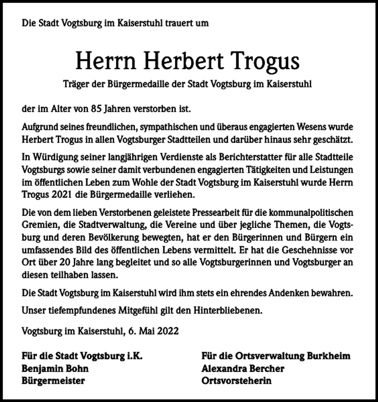 <p>Die Stadt Vogtsburg im Kaiserstuhl trauert um</p><p>Herrn Herbert Trogus<br />Träger der Bürgermedaille der Stadt Vogtsburg im Kaiserstuhl<br />der im Alter von 85 Jahren verstorben ist.<br />Aufgrund seines freundlichen, sympathischen und überaus engagierten Wesens wurde<br />Herbert Trogus in allen Vogtsburger Stadtteilen und darüber hinaus sehr geschätzt.<br />In Würdigung seiner langjährigen Verdienste als Berichterstatter für alle Stadtteile<br />Vogtsburgs sowie seiner damit verbundenen engagierten Tätigkeiten und Leistungen<br />im öffentlichen Leben zum Wohle der Stadt Vogtsburg im Kaiserstuhl wurde Herrn<br />Trogus 2021 die Bürgermedaille verliehen.<br />Die von dem lieben Verstorbenen geleistete Pressearbeit für die kommunalpolitischen<br />Gremien, die Stadtverwaltung, die Vereine und über jegliche Themen, die Vogtsburg und deren Bevölkerung bewegten, hat er den Bürgerinnen und Bürgern ein<br />umfassendes Bild des öffentlichen Lebens vermittelt. Er hat die Geschehnisse vor<br />Ort über 20 Jahre lang begleitet und so alle Vogtsburgerinnen und Vogtsburger an<br />diesen teilhaben lassen.<br />Die Stadt Vogtsburg im Kaiserstuhl wird ihm stets ein ehrendes Andenken bewahren.<br />Unser tiefempfundenes Mitgefühl gilt den Hinterbliebenen.<br />Vogtsburg im Kaiserstuhl, 6. Mai 2022<br />Für die Stadt Vogtsburg i.K.<br />Benjamin Bohn<br />Bürgermeister</p><p>Für die Ortsverwaltung Burkheim<br />Alexandra Bercher<br />Ortsvorsteherin</p>
