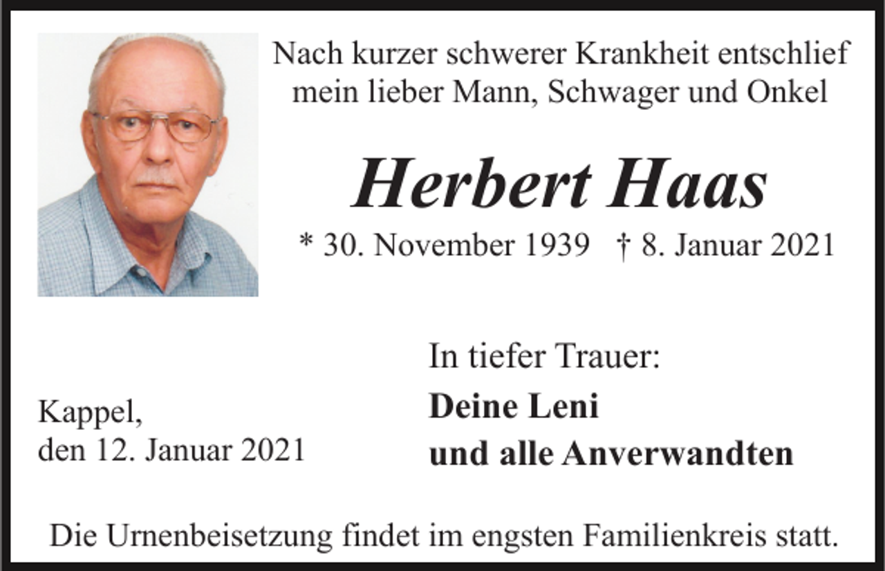 <p>Nach kurzer schwerer Krankheit entschlief<br />mein lieber Mann, Schwager und Onkel</p><p>Herbert Haas<br />* 30. November 1939 † 8. Januar 2021</p><p>Kappel,<br />den 12. Januar 2021</p><p>In tiefer Trauer:<br />Deine Leni<br />und alle Anverwandten</p><p>Die Urnenbeisetzung findet im engsten Familienkreis statt.</p>