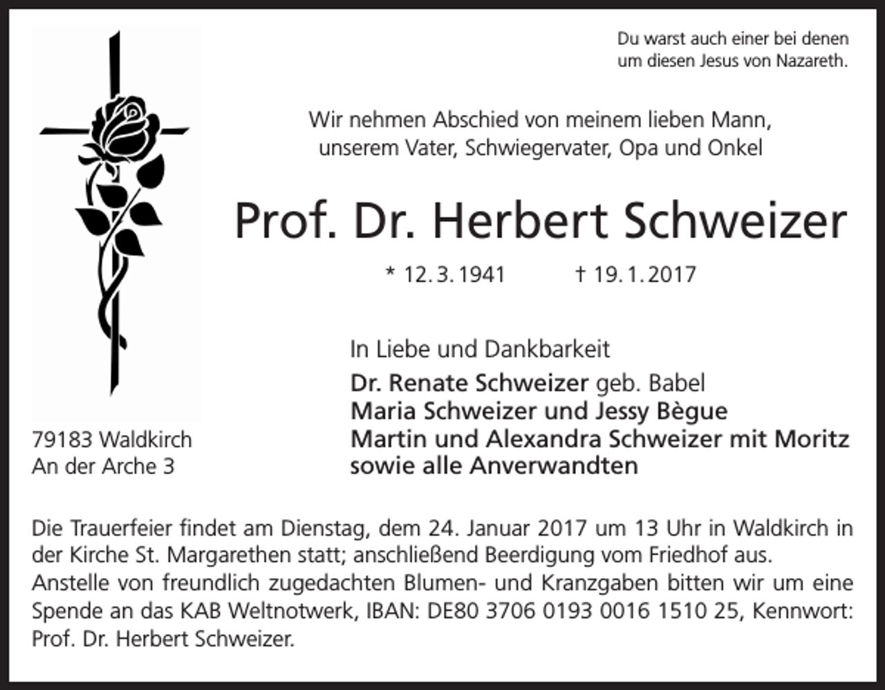 <p>Du warst auch einer bei denen<br />um diesen Jesus von Nazareth.</p><p>Wir nehmen Abschied von meinem lieben Mann,<br />unserem Vater, Schwiegervater, Opa und Onkel</p><p>Prof. Dr. Herbert Schweizer<br />* 12. 3. 1941</p><p>79183 Waldkirch<br />An der Arche 3</p><p>† 19. 1. 2017</p><p>In Liebe und Dankbarkeit<br />Dr. Renate Schweizer geb. Babel<br />Maria Schweizer und Jessy Bègue<br />Martin und Alexandra Schweizer mit Moritz<br />sowie alle Anverwandten</p><p>Die Trauerfeier findet am Dienstag, dem 24. Januar 2017 um 13 Uhr in Waldkirch in<br />der Kirche St. Margarethen statt; anschließend Beerdigung vom Friedhof aus.<br />Anstelle von freundlich zugedachten Blumen- und Kranzgaben bitten wir um eine<br />Spende an das KAB Weltnotwerk, IBAN: DE80 3706 0193 0016 1510 25, Kennwort:<br />Prof. Dr. Herbert Schweizer.</p>