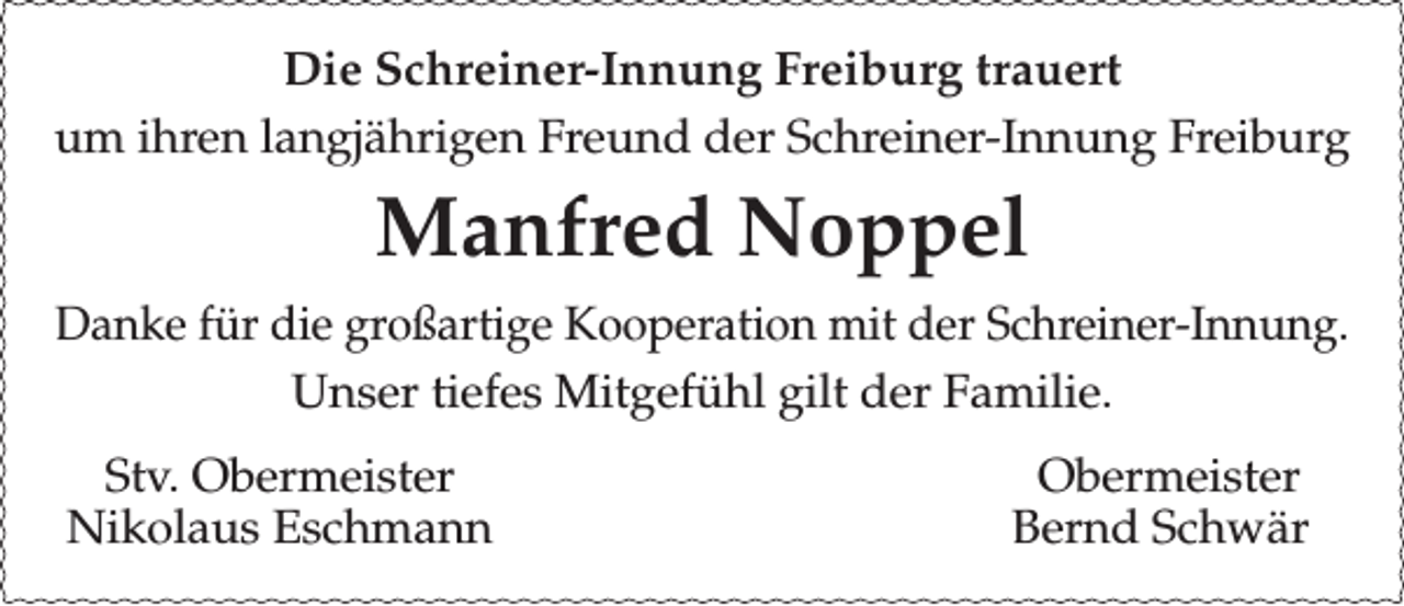 <p>Die Schreiner-Innung Freiburg trauert<br />um ihren langjährigen Freund der Schreiner-Innung Freiburg</p><p>Manfred Noppel<br />Danke für die großartige Kooperation mit der Schreiner-Innung.<br />Unser tiefes Mitgefühl gilt der Familie.<br />Stv. Obermeister<br />Nikolaus Eschmann</p><p>Obermeister<br />Bernd Schwär</p>
