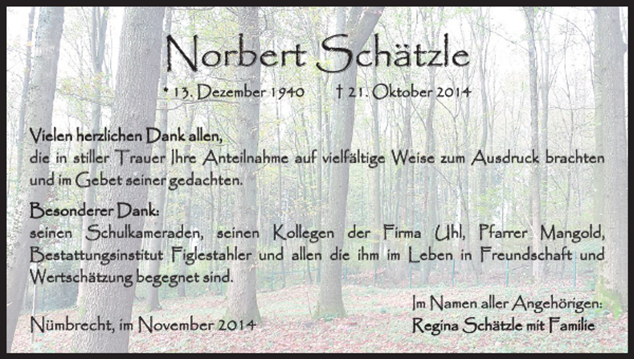 <p>Norbert Schätzle</p><p>* 13. Dezember 1940 † 21. Oktober 2014<br />Vielen herzlichen Dank allen,<br />die in stiller Trauer Ihre Anteilnahme auf vielfältige Weise zum Ausdruck brachten<br />und im Gebet seiner gedachten.<br />Besonderer Dank:<br />seinen Schulkameraden, seinen Kollegen der Firma Uhl, Pfarrer Mangold,<br />Bestattungsinstitut Figlestahler und allen die ihm im Leben in Freundschaft und<br />­Wertschätzung begegnet sind.</p><p>Nümbrecht, im November 2014</p><p>Im Namen aller Angehörigen:<br />Regina Schätzle mit Familie</p>