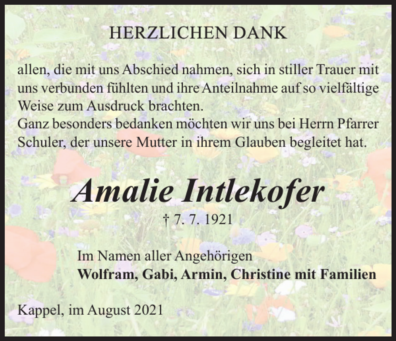 <p>HERZLICHEN DANK<br />allen, die mit uns Abschied nahmen, sich in stiller Trauer mit<br />uns verbunden fühlten und ihre Anteilnahme auf so vielfältige<br />Weise zum Ausdruck brachten.<br />Ganz besonders bedanken möchten wir uns bei Herrn Pfarrer<br />Schuler, der unsere Mutter in ihrem Glauben begleitet hat.</p><p>Amalie Intlekofer<br />† 7. 7. 1921</p><p>Im Namen aller Angehörigen<br />Wolfram, Gabi, Armin, Christine mit Familien<br />Kappel, im August 2021</p>