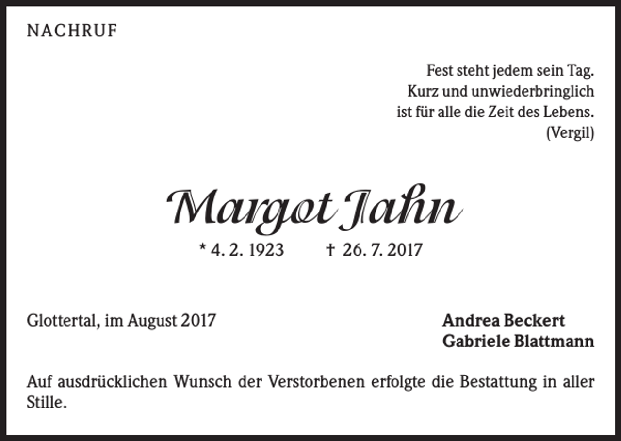 <p>N A CHR UF<br />Fest steht jedem sein Tag.<br />Kurz und unwiederbringlich<br />ist für alle die Zeit des Lebens.<br />(Vergil)</p><p>Margot Jahn<br />* 4. 2. 1923</p><p>Glottertal, im August 2017</p><p>† 26. 7. 2017</p><p>Andrea Beckert<br />Gabriele Blattmann</p><p>Auf ausdrücklichen Wunsch der Verstorbenen erfolgte die Bestattung in aller<br />Stille.</p>