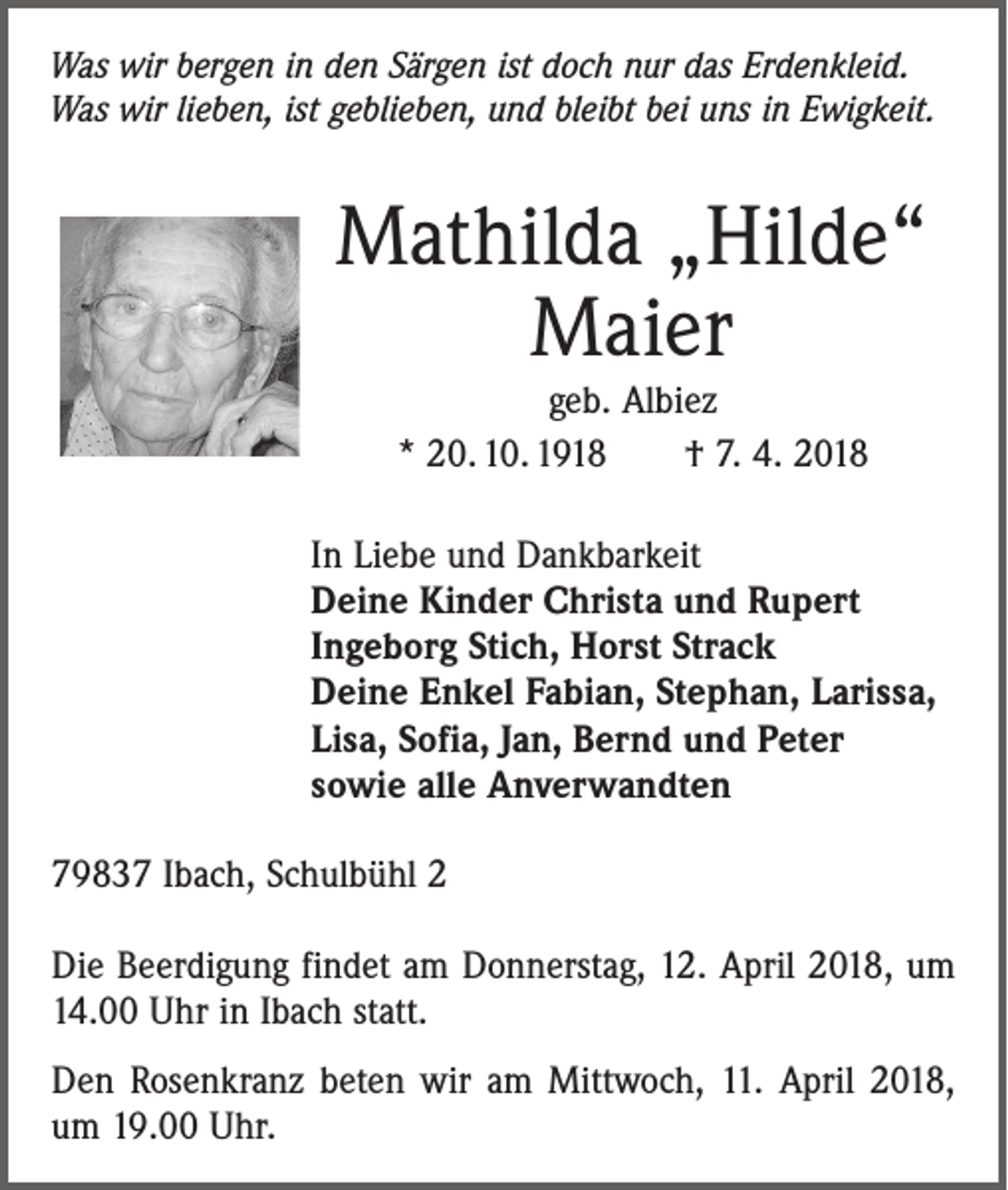 <p>Was wir bergen in den Särgen ist doch nur das Erdenkleid.<br />Was wir lieben, ist geblieben, und bleibt bei uns in E­wigkeit.</p><p>Mathilda „Hilde“<br />Maier<br />geb. Albiez<br />* 20. 10. 1918 † 7. 4. 2018</p><p>In Liebe und Dankbarkeit<br />Deine Kinder Christa und Rupert<br />Ingeborg Stich, Horst Strack<br />Deine Enkel Fabian, Stephan, Larissa,<br />Lisa, Sofia, Jan, Bernd und Peter<br />sowie alle Anverwandten<br />79837 Ibach, Schulbühl 2<br />Die Beerdigung findet am Donnerstag, 12. April 2018, um<br />14.00 Uhr in Ibach statt.<br />Den Rosenkranz beten wir am Mittwoch, 11. April 2018,<br />um 19.00 Uhr.</p>