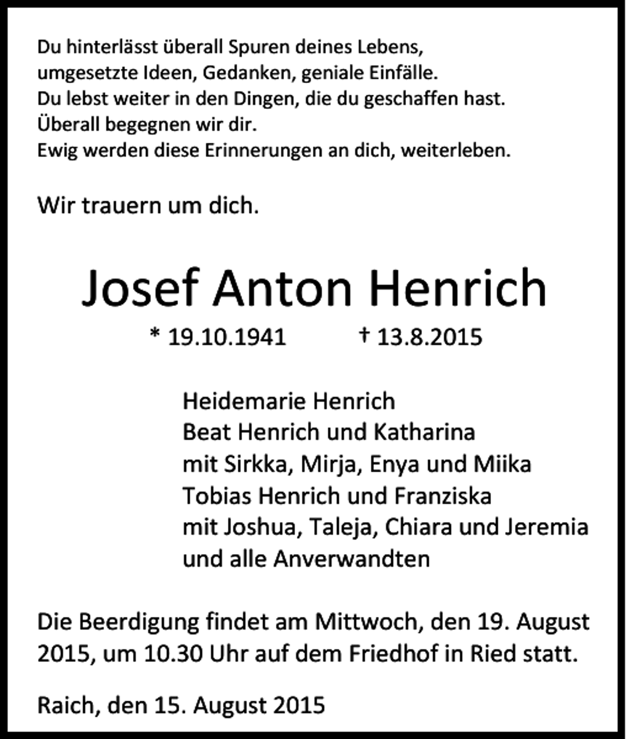 <p>Du hinterlässt überall Spuren deines Lebens,<br />umgesetzte Ideen, Gedanken, geniale Einfälle.<br />Du lebst weiter in den Dingen, die du geschaffen hast.<br />Überall begegnen wir dir.<br />Ewig werden diese Erinnerungen an dich, weiterleben.</p><p>Wir trauern um dich.</p><p>Josef Anton Henrich<br />* 19.10.1941</p><p>† 13.8.2015</p><p>Heidemarie Henrich<br />Beat Henrich und Katharina<br />mit Sirkka, Mirja, Enya und Miika<br />Tobias Henrich und Franziska<br />mit Joshua, Taleja, Chiara und Jeremia<br />und alle Anverwandten<br />Die Beerdigung findet am Mittwoch, den 19. August<br />2015, um 10.30 Uhr auf dem Friedhof in Ried statt.<br />Raich, den 15. August 2015</p>