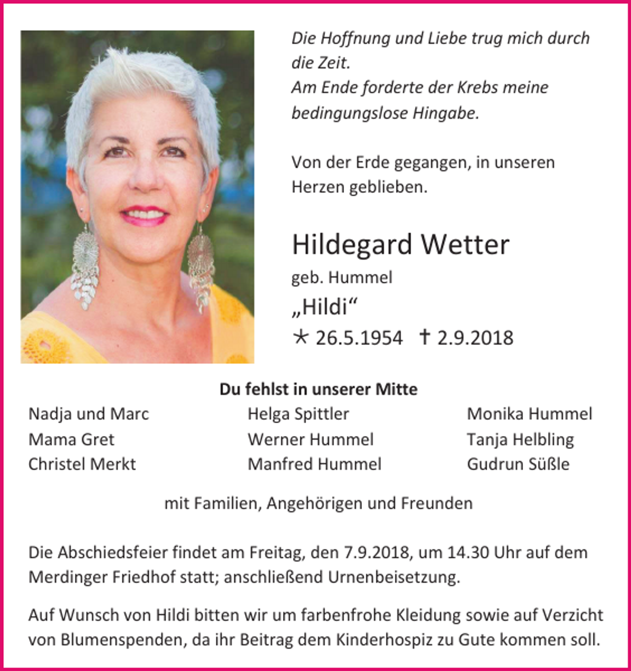 <p>Die Hoffnung und Liebe trug mich durch<br />die Zeit.<br />Am Ende forderte der Krebs meine<br />bedingungslose Hingabe.<br />Von der Erde gegangen, in unseren<br />Herzen geblieben.</p><p>Hildegard Wetter<br />geb. Hummel</p><p>„Hildi“<br /> 26.5.1954  2.9.2018</p><p>Nadja und Marc<br />Mama Gret<br />Christel Merkt</p><p>Du fehlst in unserer Mitte<br />Helga Spittler<br />Werner Hummel<br />Manfred Hummel</p><p>Monika Hummel<br />Tanja Helbling<br />Gudrun Süßle</p><p>mit Familien, Angehörigen und Freunden<br />Die Abschiedsfeier findet am Freitag, den 7.9.2018, um 14.30 Uhr auf dem<br />Merdinger Friedhof statt; anschließend Urnenbeisetzung.<br />Auf Wunsch von Hildi bitten wir um farbenfrohe Kleidung sowie auf Verzicht<br />von Blumenspenden, da ihr Beitrag dem Kinderhospiz zu Gute kommen soll.</p>