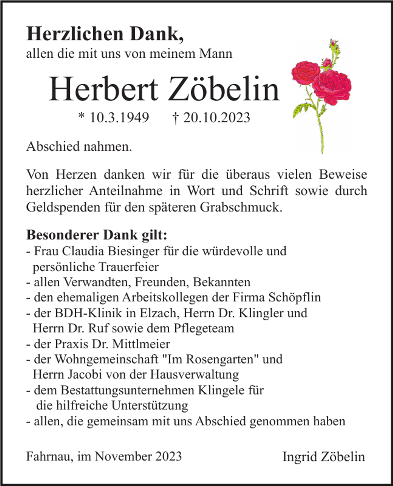 <p>Herzlichen Dank,<br />allen die mit uns von meinem Mann</p><p>Herbert Zöbelin<br />* 10.3.1949</p><p>† 20.10.2023</p><p>Abschied nahmen.<br />Von Herzen danken wir für die überaus vielen Beweise<br />herzlicher Anteilnahme in Wort und Schrift sowie durch<br />Geldspenden für den späteren Grabschmuck.</p><p>Besonderer Dank gilt:<br />- Frau Claudia Biesinger für die würdevolle und<br />persönliche Trauerfeier<br />- allen Verwandten, Freunden, Bekannten<br />- den ehemaligen Arbeitskollegen der Firma Schöpflin<br />- der BDH-Klinik in Elzach, Herrn Dr. Klingler und<br />Herrn Dr. Ruf sowie dem Pflegeteam<br />- der Praxis Dr. Mittlmeier<br />- der Wohngemeinschaft "Im Rosengarten" und<br />Herrn Jacobi von der Hausverwaltung<br />- dem Bestattungsunternehmen Klingele für<br />die hilfreiche Unterstützung<br />- allen, die gemeinsam mit uns Abschied genommen haben<br />Fahrnau, im November 2023</p><p>Ingrid Zöbelin</p>