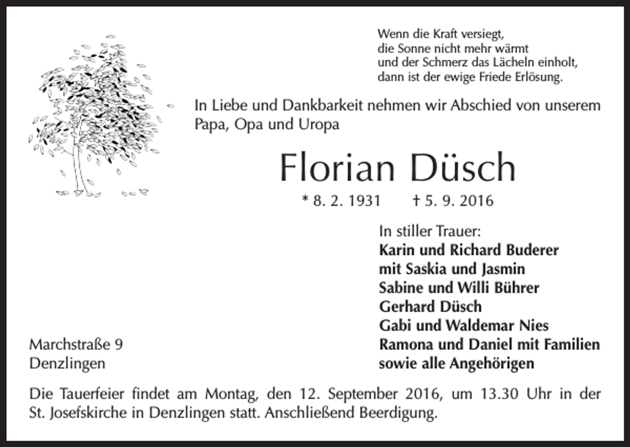<p>Wenn die Kraft versiegt,<br />die Sonne nicht mehr wärmt<br />und der Schmerz das Lächeln einholt,<br />dann ist der ewige Friede Erlösung.</p><p>In Liebe und Dankbarkeit nehmen wir Abschied von unserem<br />Papa, Opa und Uropa</p><p>Florian Düsch<br />* 8. 2. 1931 † 5. 9. 2016</p><p>Marchstraße 9<br />Denzlingen</p><p>In stiller Trauer:<br />Karin und Richard Buderer<br />mit Saskia und Jasmin<br />Sabine und Willi Bührer<br />Gerhard Düsch<br />Gabi und Waldemar Nies<br />Ramona und Daniel mit Familien<br />sowie alle Angehörigen</p><p>Die Tauerfeier findet am Montag, den 12. September 2016, um 13.30 Uhr in der<br />St. Josefskirche in Denzlingen statt. Anschließend Beerdigung.</p>