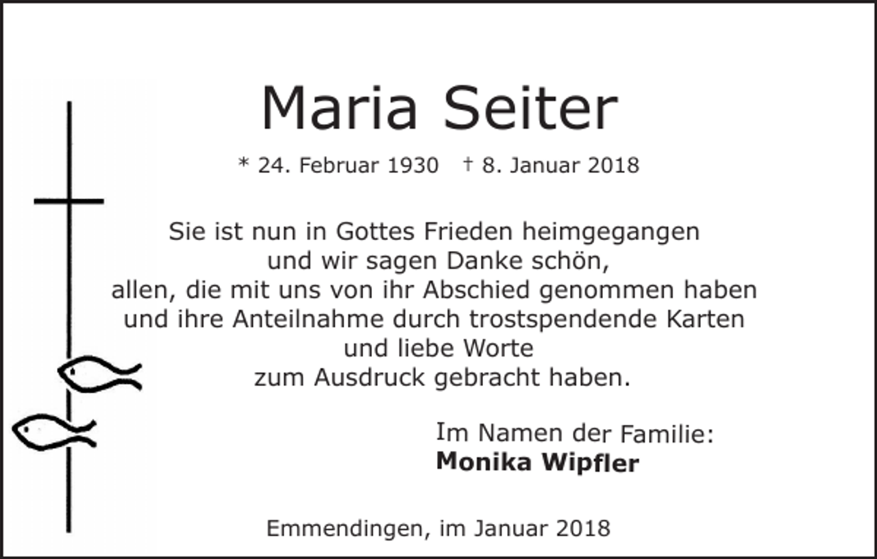 <p>M a ri a SSeiter<br />eit e r<br />Maria<br />*<br />* 224.<br />4. FFebruar<br />e b r u a r 11</p><p>†† 8.<br />8. Januar<br />J a n u a r</p><p>Sie<br />Si<br />e i ist<br />st nnun<br />u n i in<br />n Gottes<br />G ott e s Frieden<br />F ri e d e n heimgegangen<br />h ei m g e g a n ge n<br />u n d wir<br />wi r ssagen<br />a g e n Danke<br />D a n k e sschön,<br />c h ö n,<br />und<br />all e n, die<br />di e mit<br />mit uns<br />u n s vvon<br />o n i ihr<br />h r Abschied<br />A b s c hi e d ggenommen<br />e n o m m e n h haben<br />aben<br />allen,<br />uund<br />n d i ihre<br />h r e Anteilnahme<br />A nt eil n a h m e durch<br />d u r c h ttrostspendende<br />r o st s p e n d e n d e Karten<br />K a rt e n<br />u n d liliebe<br />e b e Worte<br />W o rt e<br />und<br />zzum<br />u m Ausdruck<br />A u s d r u c k gebracht<br />g e b r a c ht haben.<br />h a b e n.</p><p>IImm Namen<br />N a m e n der<br />d e r Familie:<br />F a mi li e :<br />MMonika<br />o ni k a Wipfler<br />Wi p fl e r<br />Emmendingen,<br />E m m e n di n g e n, i im<br />m JJanuar<br />a n u a r 22</p>