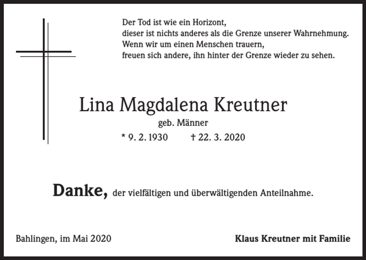 <p>Der Tod ist wie ein Horizont,<br />dieser ist nichts anderes als die Grenze unserer Wahrnehmung.<br />Wenn wir um einen Menschen trauern,<br />freuen sich andere, ihn hinter der Grenze wieder zu sehen.</p><p>Lina Magdalena Kreutner<br />geb. Männer<br />* 9. 2. 1930<br />† 22. 3. 2020</p><p>Danke, der vielfältigen und überwältigenden Anteilnahme.<br />Bahlingen, im Mai 2020</p><p>Klaus Kreutner mit Familie</p>