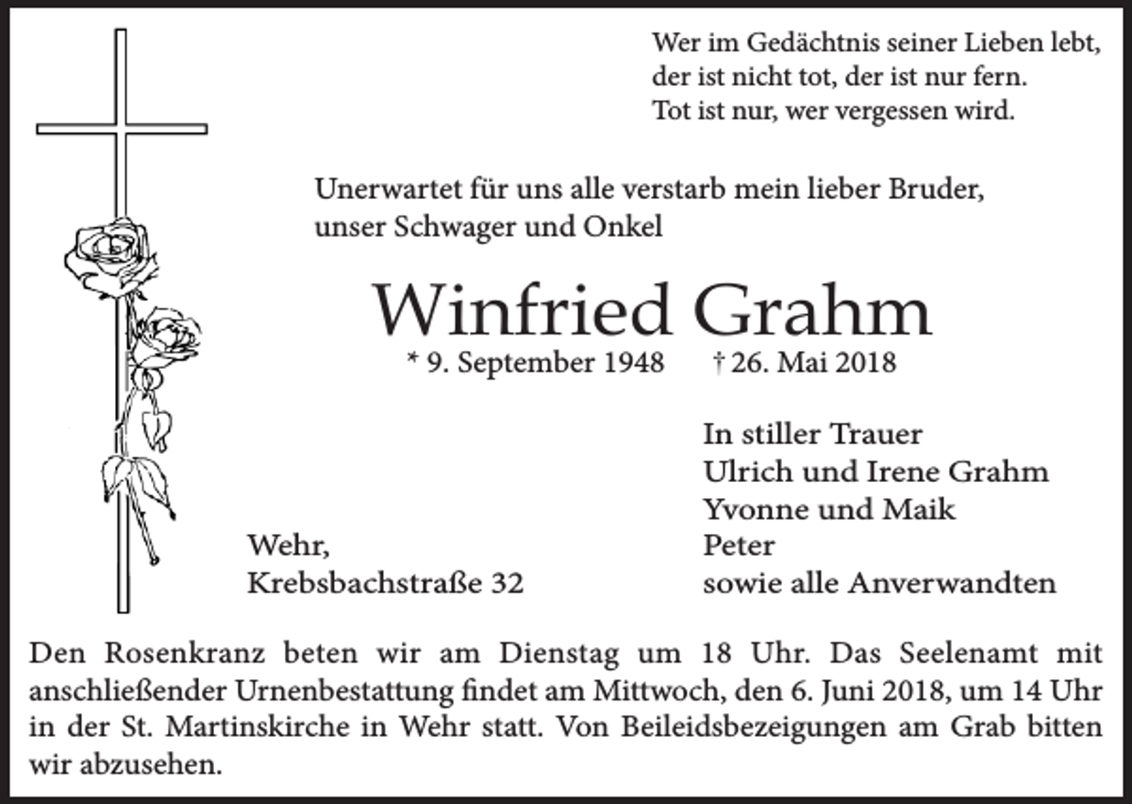 <p>Wer im Gedächtnis seiner Lieben lebt,<br />der ist nicht tot, der ist nur fern.<br />Tot ist nur, wer vergessen wird.</p><p>Unerwartet für uns alle verstarb mein lieber Bruder,<br />unser Schwager und Onkel</p><p>Winfried Grahm<br />* 9. September 1948</p><p>Wehr,<br />Krebsbachstraße 36. Mai 2018<br />In stiller Trauer<br />Ulrich und Irene Grahm<br />Yvonne und Maik<br />Peter<br />sowie alle Anverwandten</p><p>Den Rosenkranz beten wir am Dienstag um 18 Uhr. Das Seelenamt mit<br />anschließender Urnenbestattung findet am Mittwoch, den 6. Juni 2018, um 14 Uhr<br />in der St. Martinskirche in Wehr statt. Von Beileidsbezeigungen am Grab bitten<br />wir abzusehen.</p>