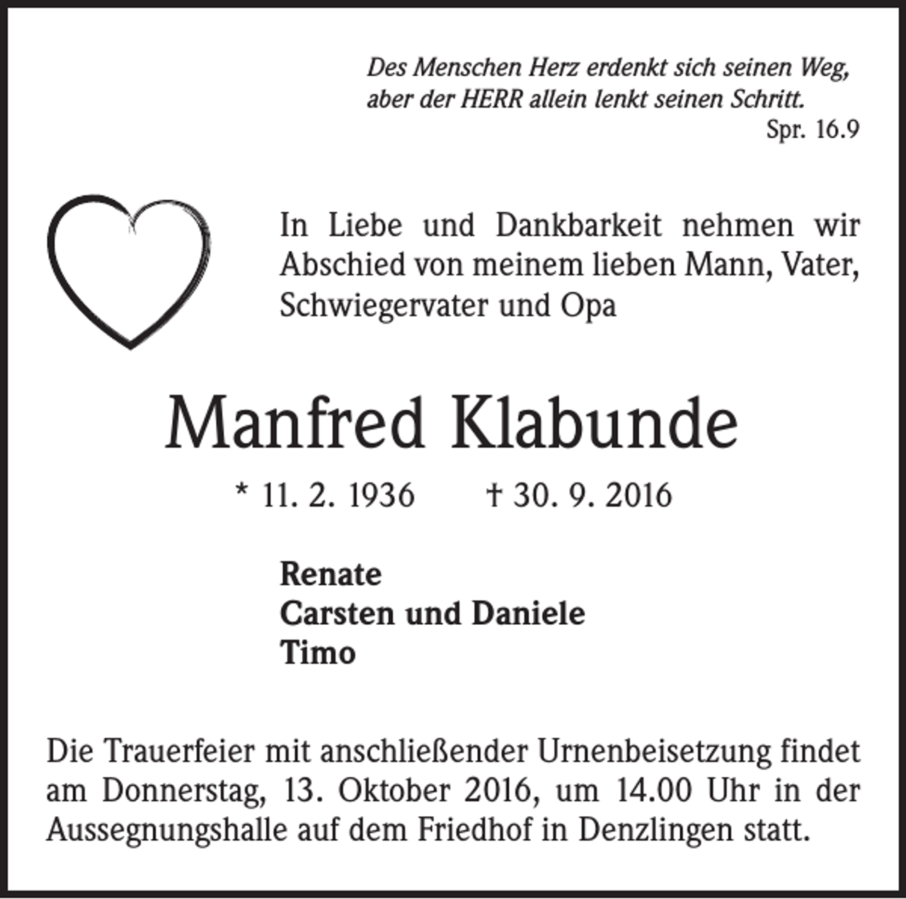 <p>Des Menschen Herz erdenkt sich seinen Weg,<br />aber der HERR allein lenkt seinen Schritt.</p><p>Spr. 16.9</p><p>In Liebe und Dankbarkeit nehmen wir<br />Abschied von meinem lieben Mann, Vater,<br />Schwiegervater und Opa</p><p>Manfred Klabunde<br />* 11. 2. 1936 † 30. 9. 2016<br />Renate<br />Carsten und Daniele<br />Timo<br />Die Trauerfeier mit anschließender Urnenbeisetzung findet<br />am Donnerstag, 13. Oktober 2016, um 14.00 Uhr in der<br />Aussegnungshalle auf dem Friedhof in Denzlingen statt.</p>