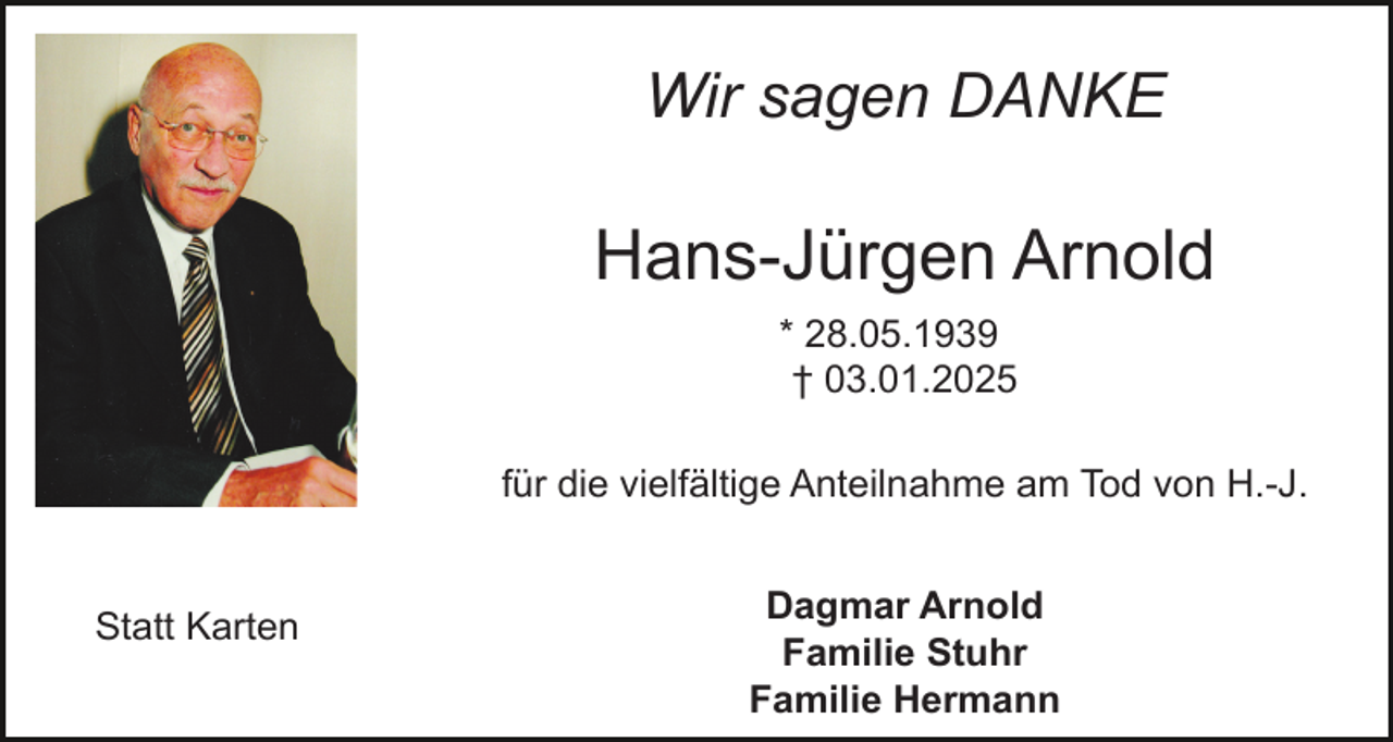 <p>Wir sagen DANKE</p><p>Hans-Jürgen Arnold<br />* 28.05.1939<br />† 03.01.2025<br />für die vielfältige Anteilnahme am Tod von H.-J.</p><p>Statt Karten</p><p>Dagmar Arnold<br />Familie Stuhr<br />Familie Hermann</p>