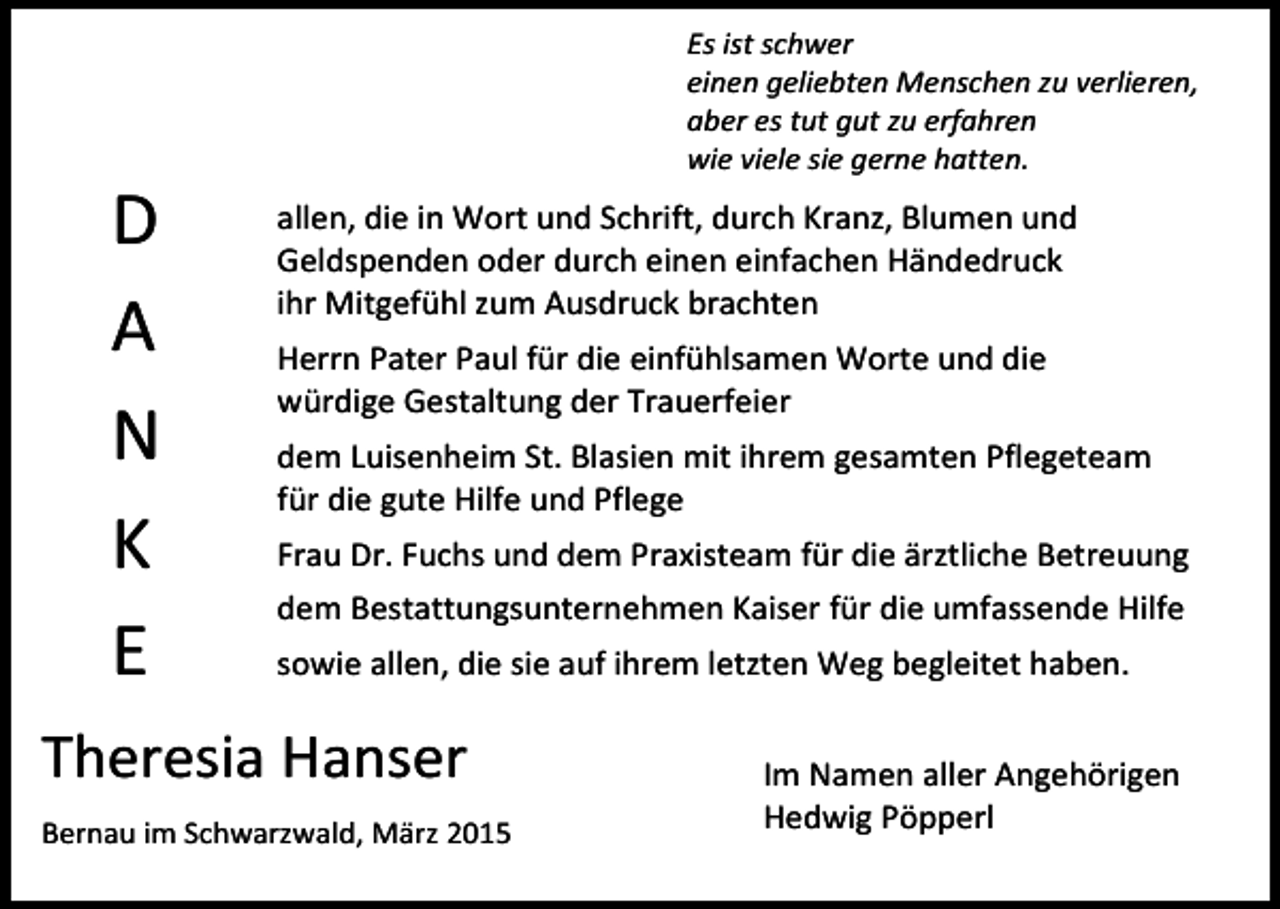 <p>D<br />A<br />N<br />K<br />E</p><p>Es ist schwer<br />einen geliebten Menschen zu verlieren,<br />aber es tut gut zu erfahren<br />wie viele sie gerne hatten.</p><p>allen, die in Wort und Schrift, durch Kranz, Blumen und<br />Geldspenden oder durch einen einfachen Händedruck<br />ihr Mitgefühl zum Ausdruck brachten<br />Herrn Pater Paul für die einfühlsamen Worte und die<br />würdige Gestaltung der Trauerfeier<br />dem Luisenheim St. Blasien mit ihrem gesamten Pflegeteam<br />für die gute Hilfe und Pflege<br />Frau Dr. Fuchs und dem Praxisteam für die ärztliche Betreuung<br />dem Bestattungsunternehmen Kaiser für die umfassende Hilfe<br />sowie allen, die sie auf ihrem letzten Weg begleitet haben.</p><p>Theresia Hanser<br />Bernau im Schwarzwald, März 2015</p><p>Im Namen aller Angehörigen<br />Hedwig Pöpperl</p>