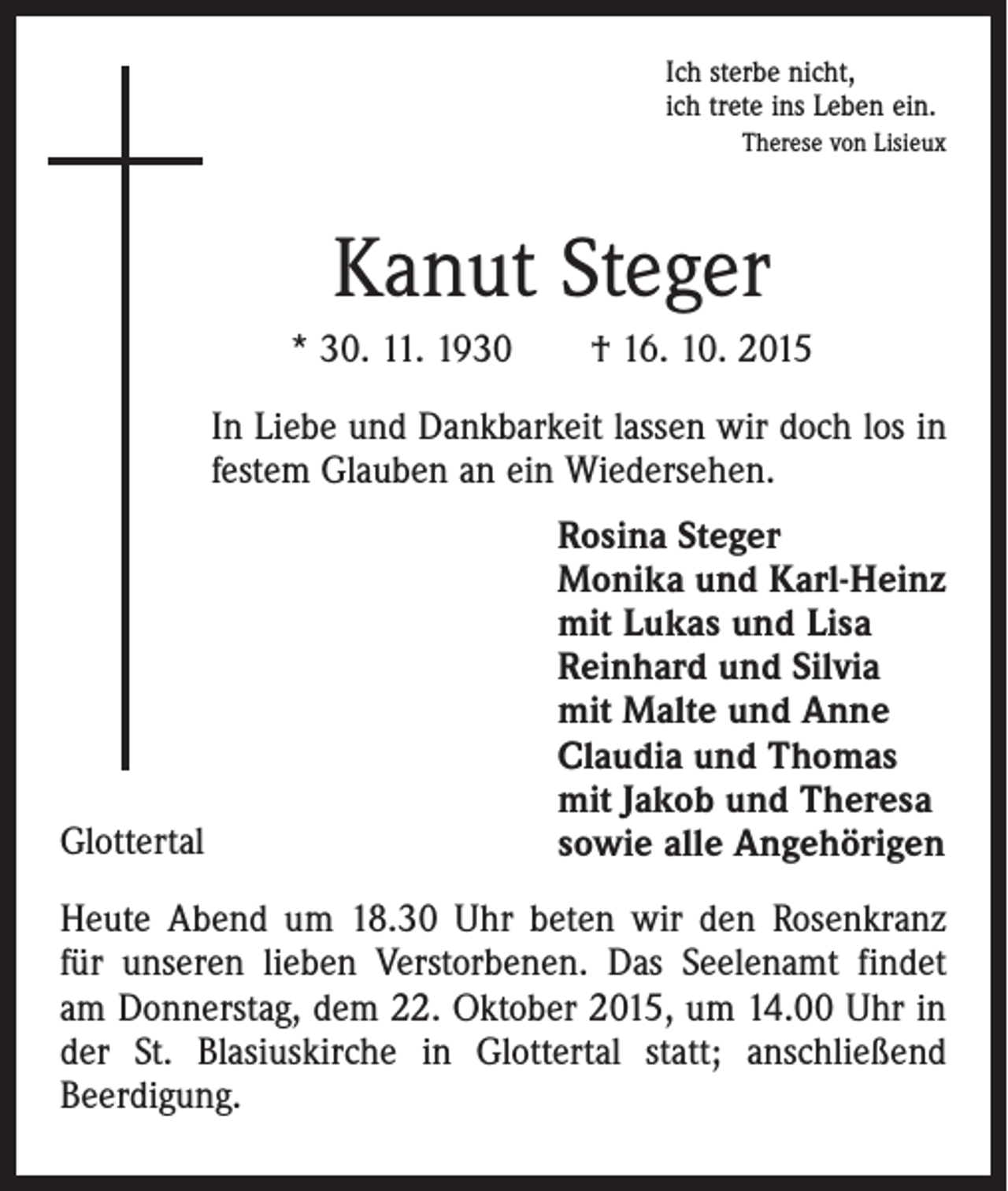 <p>Ich sterbe nicht,<br />ich trete ins Leben ein.</p><p>Therese von Lisieux</p><p>Kanut Steger<br />* 30. 11. 1930 † 16. 10. 2015<br />In Liebe und Dankbarkeit lassen wir doch los in<br />festem Glauben an ein Wiedersehen.</p><p>Glottertal</p><p>Rosina Steger<br />Monika und Karl-Heinz<br />mit Lukas und Lisa<br />Reinhard und Silvia<br />mit Malte und Anne<br />Claudia und Thomas<br />mit Jakob und Theresa<br />sowie alle Angehörigen</p><p>Heute Abend um 18.30 Uhr beten wir den Rosenkranz<br />für unseren lieben Verstorbenen. Das Seelenamt findet<br />am Donnerstag, dem 22. Oktober 2015, um 14.00 Uhr in<br />der St. Blasiuskirche in Glottertal statt; anschließend<br />Beerdigung.</p>