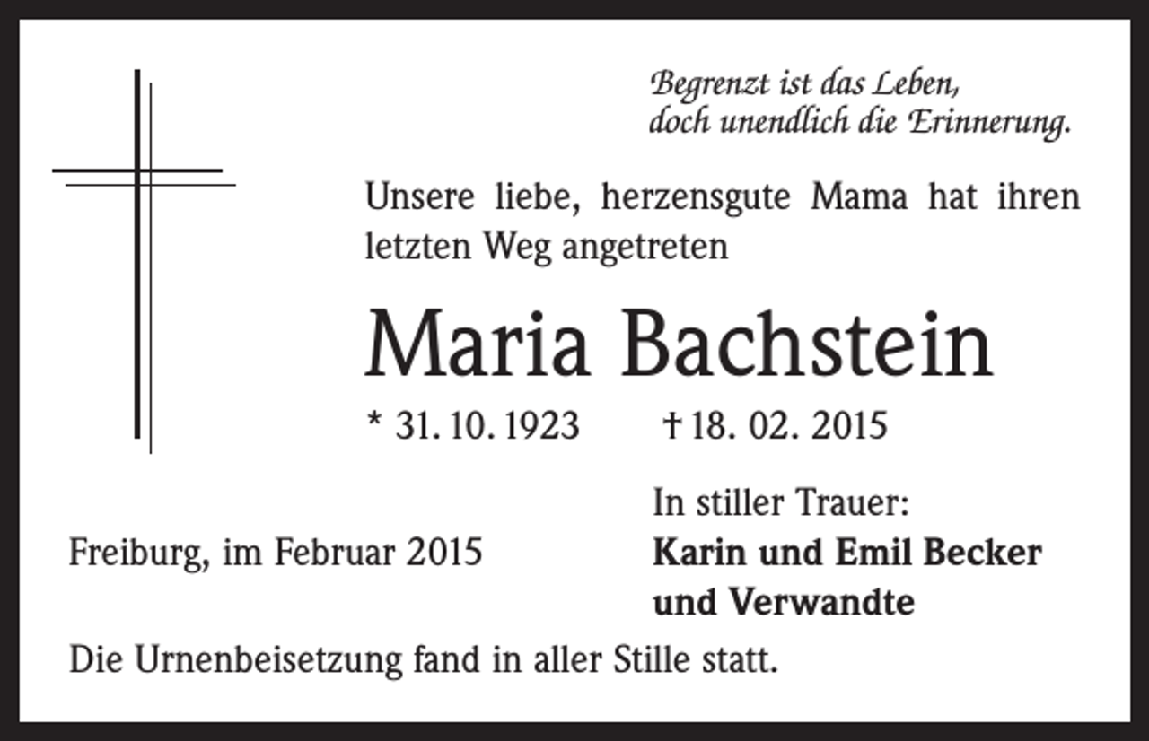 <p>Begrenzt ist das Leben,<br />doch unendlich die Erinnerung.</p><p>Unsere liebe, herzensgute Mama hat ihren<br />­letzten Weg angetreten</p><p>Maria Bachstein<br />* 31. 10. 1923 † 18. 02. 2015</p><p>In stiller Trauer:<br />Freiburg, im Februar 2015 Karin und Emil Becker<br />und Verwandte<br />Die Urnenbeisetzung fand in aller Stille statt.</p>